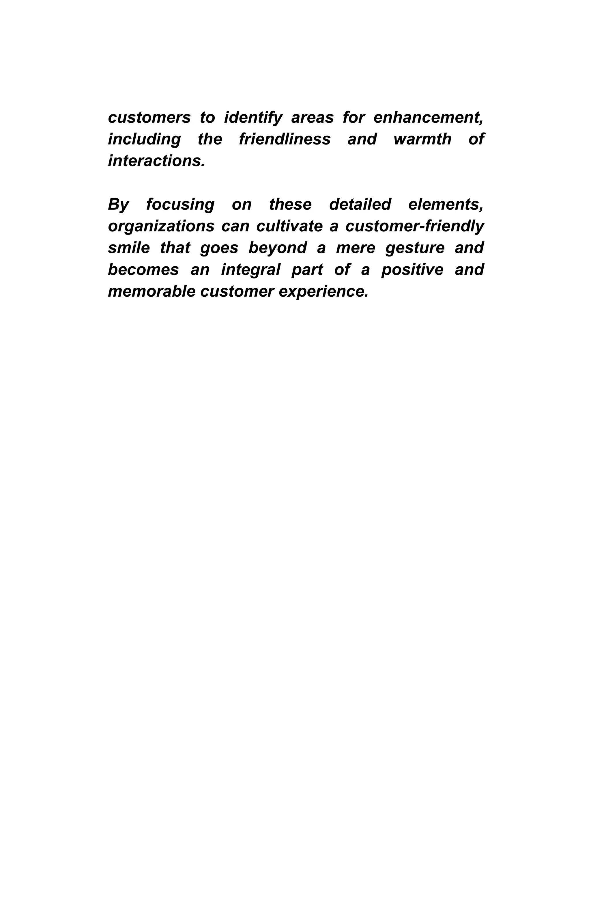 customers to identify areas for enhancement,
including the friendliness and warmth of
interactions.
By focusing on these detailed elements,
organizations can cultivate a customer-friendly
smile that goes beyond a mere gesture and
becomes an integral part of a positive and
memorable customer experience.
 