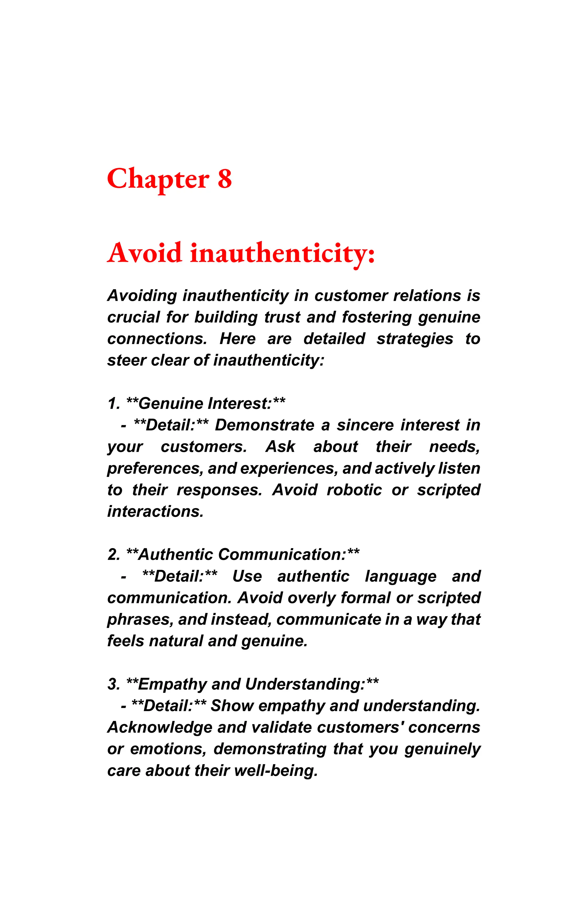 Chapter 8
Avoid inauthenticity:
Avoiding inauthenticity in customer relations is
crucial for building trust and fostering genuine
connections. Here are detailed strategies to
steer clear of inauthenticity:
1. **Genuine Interest:**
- **Detail:** Demonstrate a sincere interest in
your customers. Ask about their needs,
preferences, and experiences, and actively listen
to their responses. Avoid robotic or scripted
interactions.
2. **Authentic Communication:**
- **Detail:** Use authentic language and
communication. Avoid overly formal or scripted
phrases, and instead, communicate in a way that
feels natural and genuine.
3. **Empathy and Understanding:**
- **Detail:** Show empathy and understanding.
Acknowledge and validate customers' concerns
or emotions, demonstrating that you genuinely
care about their well-being.
 
