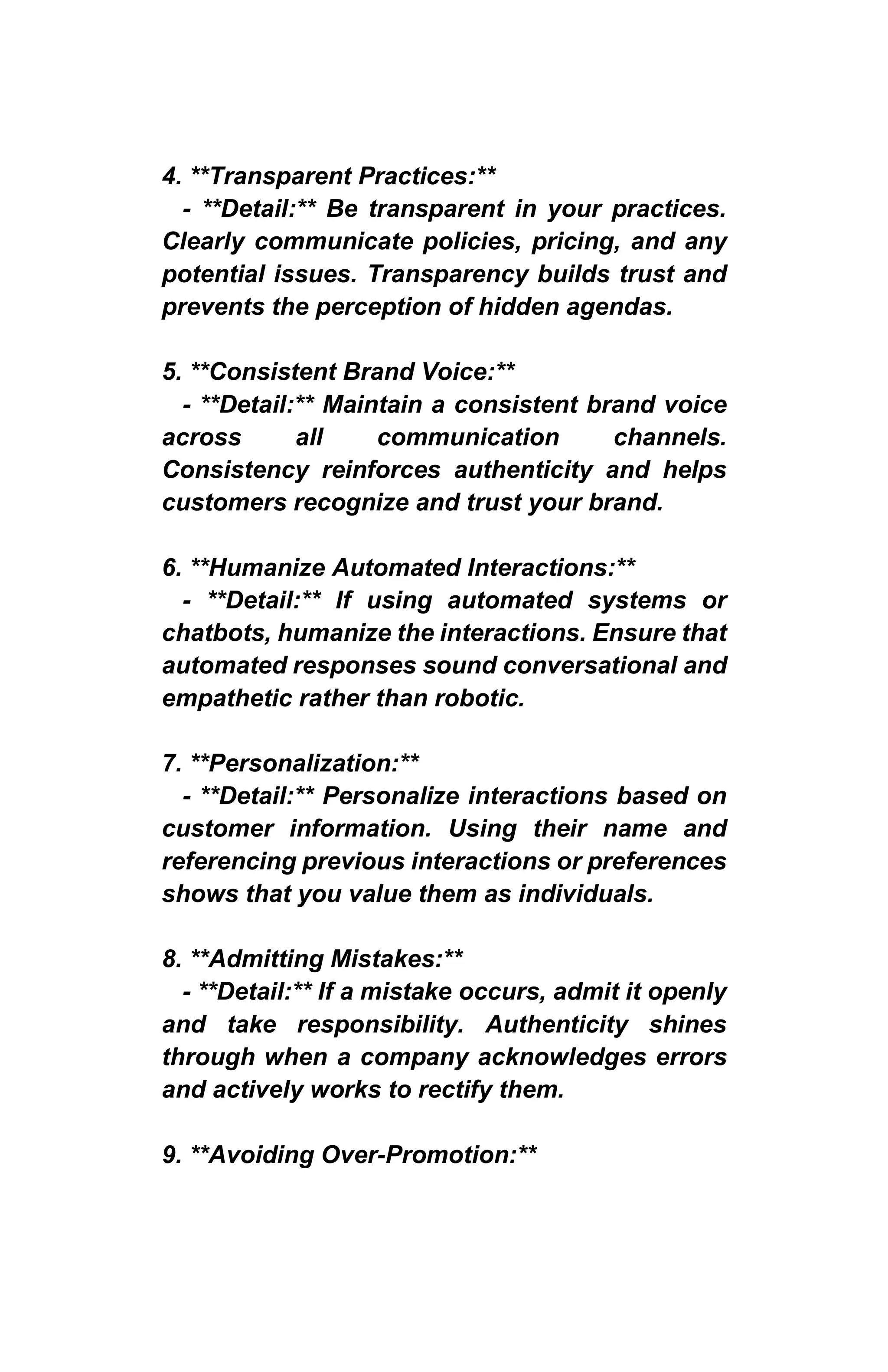 4. **Transparent Practices:**
- **Detail:** Be transparent in your practices.
Clearly communicate policies, pricing, and any
potential issues. Transparency builds trust and
prevents the perception of hidden agendas.
5. **Consistent Brand Voice:**
- **Detail:** Maintain a consistent brand voice
across all communication channels.
Consistency reinforces authenticity and helps
customers recognize and trust your brand.
6. **Humanize Automated Interactions:**
- **Detail:** If using automated systems or
chatbots, humanize the interactions. Ensure that
automated responses sound conversational and
empathetic rather than robotic.
7. **Personalization:**
- **Detail:** Personalize interactions based on
customer information. Using their name and
referencing previous interactions or preferences
shows that you value them as individuals.
8. **Admitting Mistakes:**
- **Detail:** If a mistake occurs, admit it openly
and take responsibility. Authenticity shines
through when a company acknowledges errors
and actively works to rectify them.
9. **Avoiding Over-Promotion:**
 