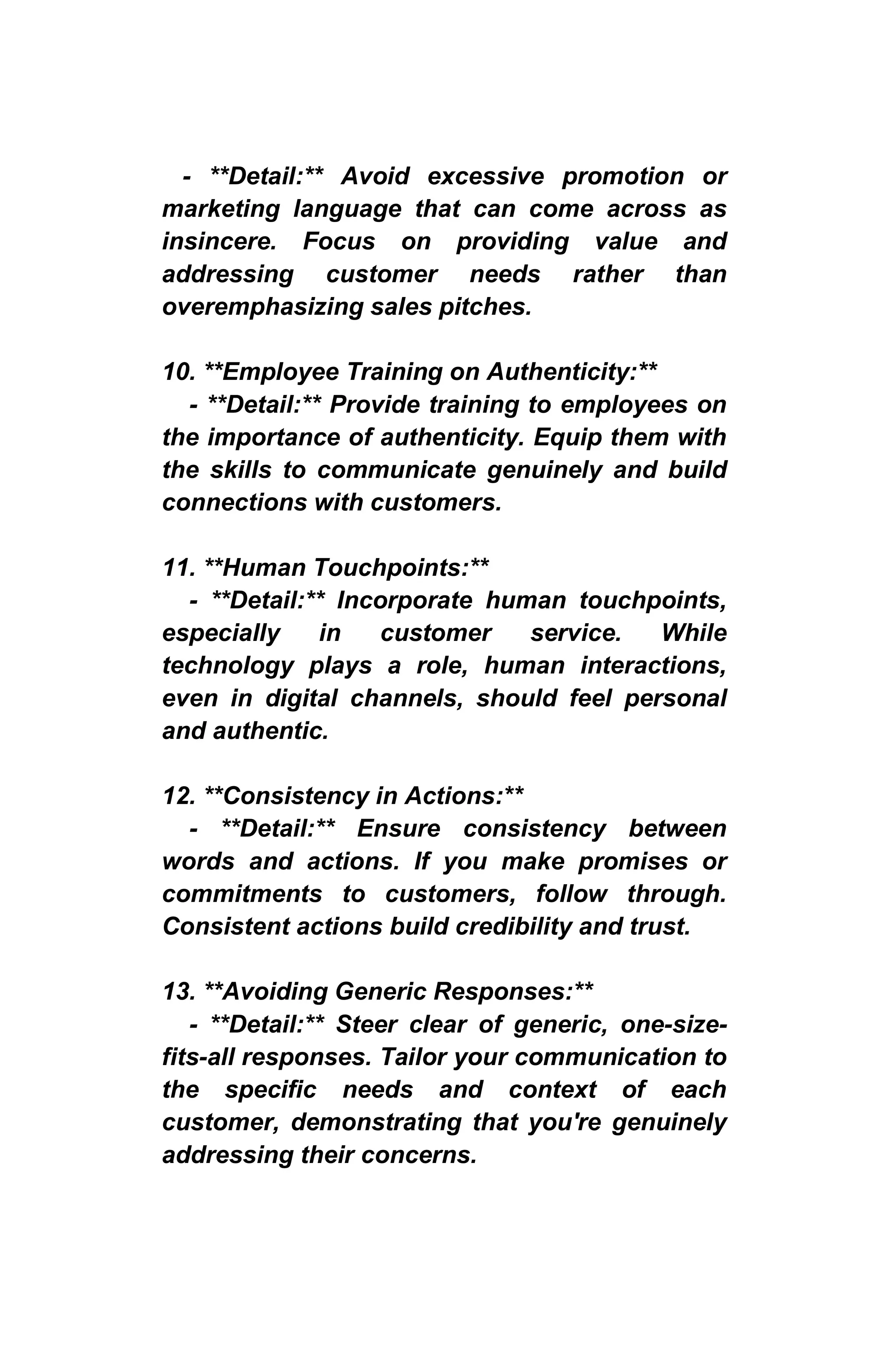 - **Detail:** Avoid excessive promotion or
marketing language that can come across as
insincere. Focus on providing value and
addressing customer needs rather than
overemphasizing sales pitches.
10. **Employee Training on Authenticity:**
- **Detail:** Provide training to employees on
the importance of authenticity. Equip them with
the skills to communicate genuinely and build
connections with customers.
11. **Human Touchpoints:**
- **Detail:** Incorporate human touchpoints,
especially in customer service. While
technology plays a role, human interactions,
even in digital channels, should feel personal
and authentic.
12. **Consistency in Actions:**
- **Detail:** Ensure consistency between
words and actions. If you make promises or
commitments to customers, follow through.
Consistent actions build credibility and trust.
13. **Avoiding Generic Responses:**
- **Detail:** Steer clear of generic, one-size-
fits-all responses. Tailor your communication to
the specific needs and context of each
customer, demonstrating that you're genuinely
addressing their concerns.
 