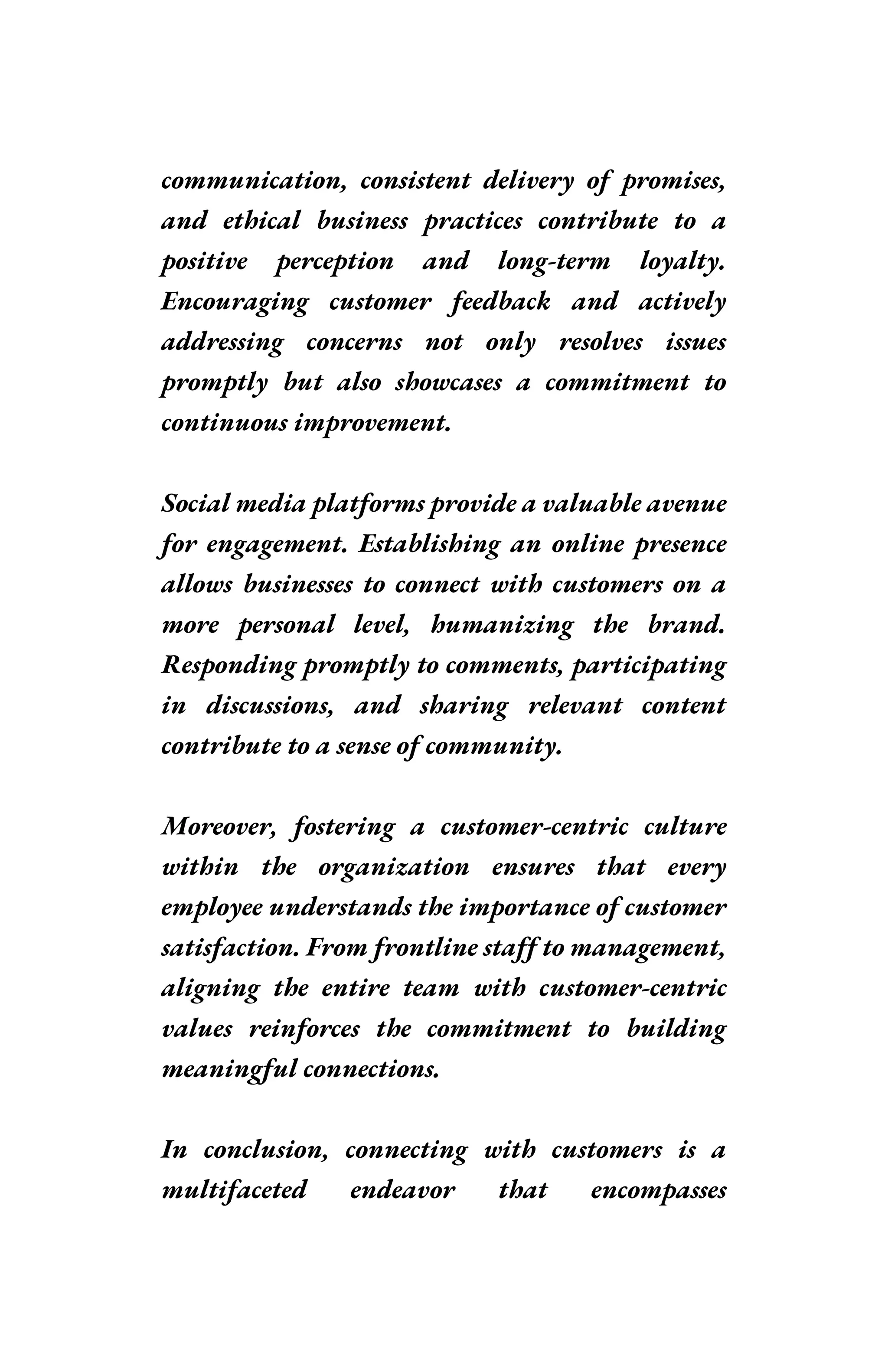 communication, consistent delivery of promises,
and ethical business practices contribute to a
positive perception and long-term loyalty.
Encouraging customer feedback and actively
addressing concerns not only resolves issues
promptly but also showcases a commitment to
continuous improvement.
Social media platforms provide a valuable avenue
for engagement. Establishing an online presence
allows businesses to connect with customers on a
more personal level, humanizing the brand.
Responding promptly to comments, participating
in discussions, and sharing relevant content
contribute to a sense of community.
Moreover, fostering a customer-centric culture
within the organization ensures that every
employee understands the importance of customer
satisfaction. From frontline staff to management,
aligning the entire team with customer-centric
values reinforces the commitment to building
meaningful connections.
In conclusion, connecting with customers is a
multifaceted endeavor that encompasses
 