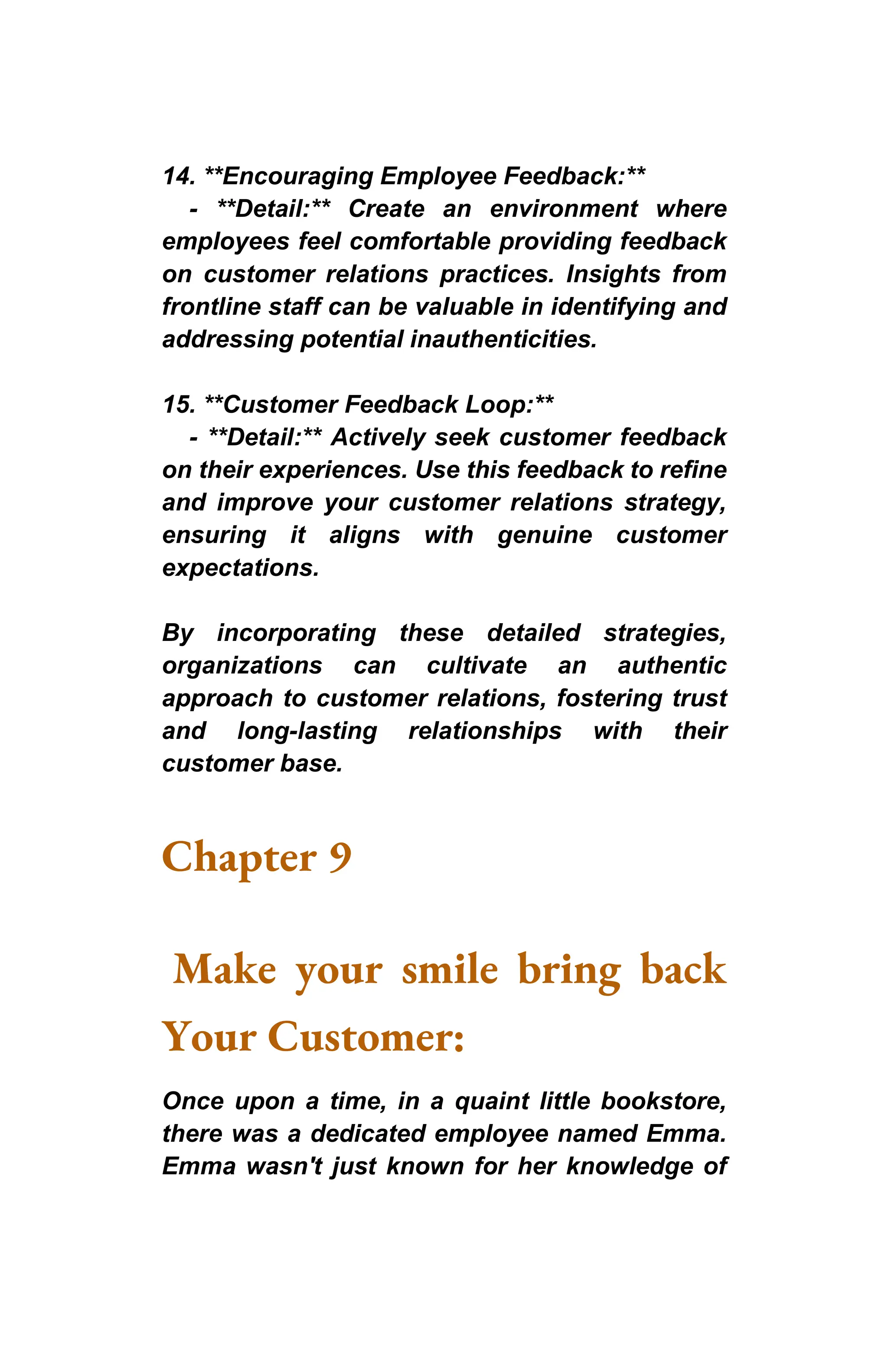 14. **Encouraging Employee Feedback:**
- **Detail:** Create an environment where
employees feel comfortable providing feedback
on customer relations practices. Insights from
frontline staff can be valuable in identifying and
addressing potential inauthenticities.
15. **Customer Feedback Loop:**
- **Detail:** Actively seek customer feedback
on their experiences. Use this feedback to refine
and improve your customer relations strategy,
ensuring it aligns with genuine customer
expectations.
By incorporating these detailed strategies,
organizations can cultivate an authentic
approach to customer relations, fostering trust
and long-lasting relationships with their
customer base.
Chapter 9
Make your smile bring back
Your Customer:
Once upon a time, in a quaint little bookstore,
there was a dedicated employee named Emma.
Emma wasn't just known for her knowledge of
 