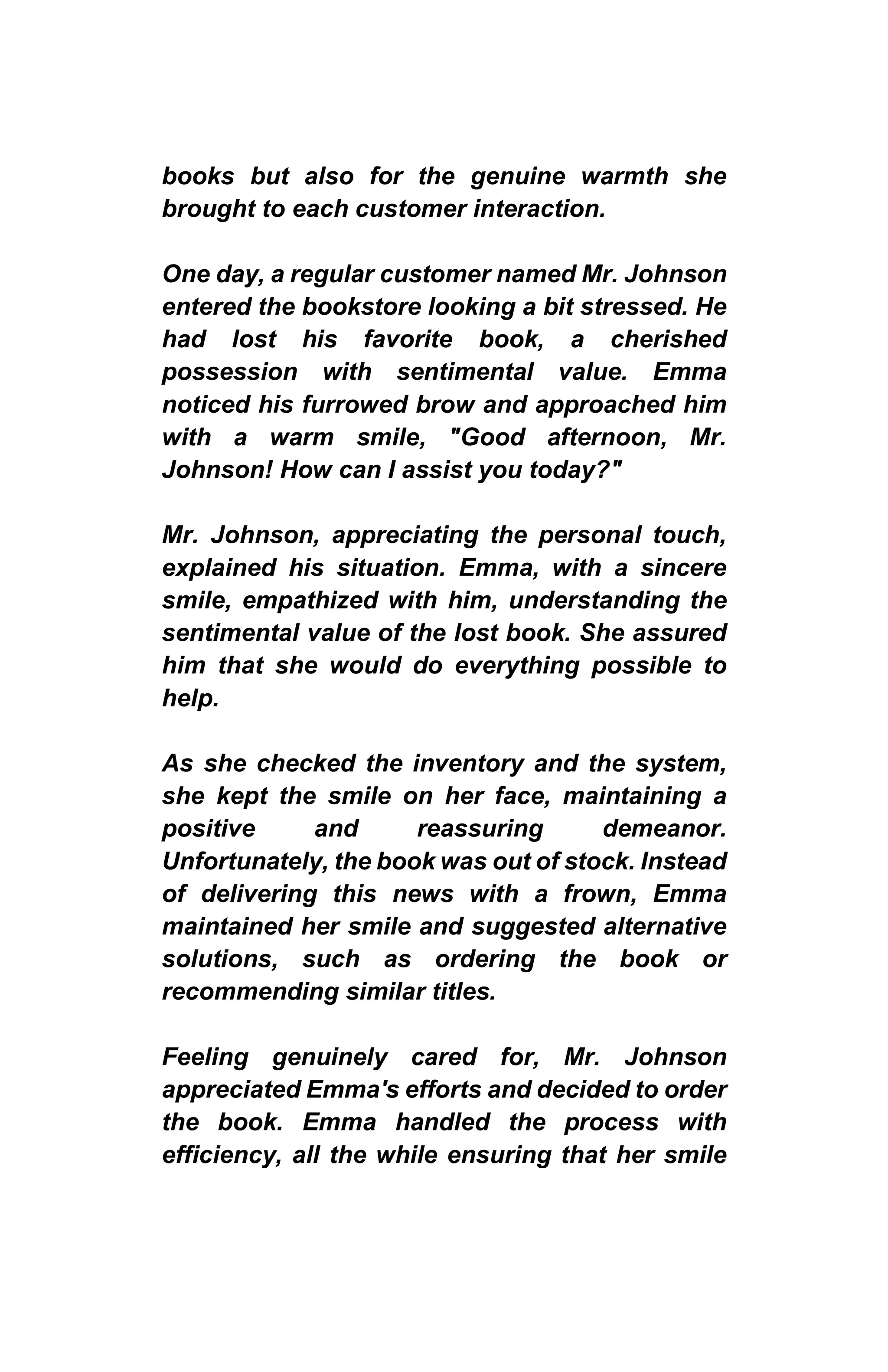 books but also for the genuine warmth she
brought to each customer interaction.
One day, a regular customer named Mr. Johnson
entered the bookstore looking a bit stressed. He
had lost his favorite book, a cherished
possession with sentimental value. Emma
noticed his furrowed brow and approached him
with a warm smile, "Good afternoon, Mr.
Johnson! How can I assist you today?"
Mr. Johnson, appreciating the personal touch,
explained his situation. Emma, with a sincere
smile, empathized with him, understanding the
sentimental value of the lost book. She assured
him that she would do everything possible to
help.
As she checked the inventory and the system,
she kept the smile on her face, maintaining a
positive and reassuring demeanor.
Unfortunately, the book was out of stock. Instead
of delivering this news with a frown, Emma
maintained her smile and suggested alternative
solutions, such as ordering the book or
recommending similar titles.
Feeling genuinely cared for, Mr. Johnson
appreciated Emma's efforts and decided to order
the book. Emma handled the process with
efficiency, all the while ensuring that her smile
 