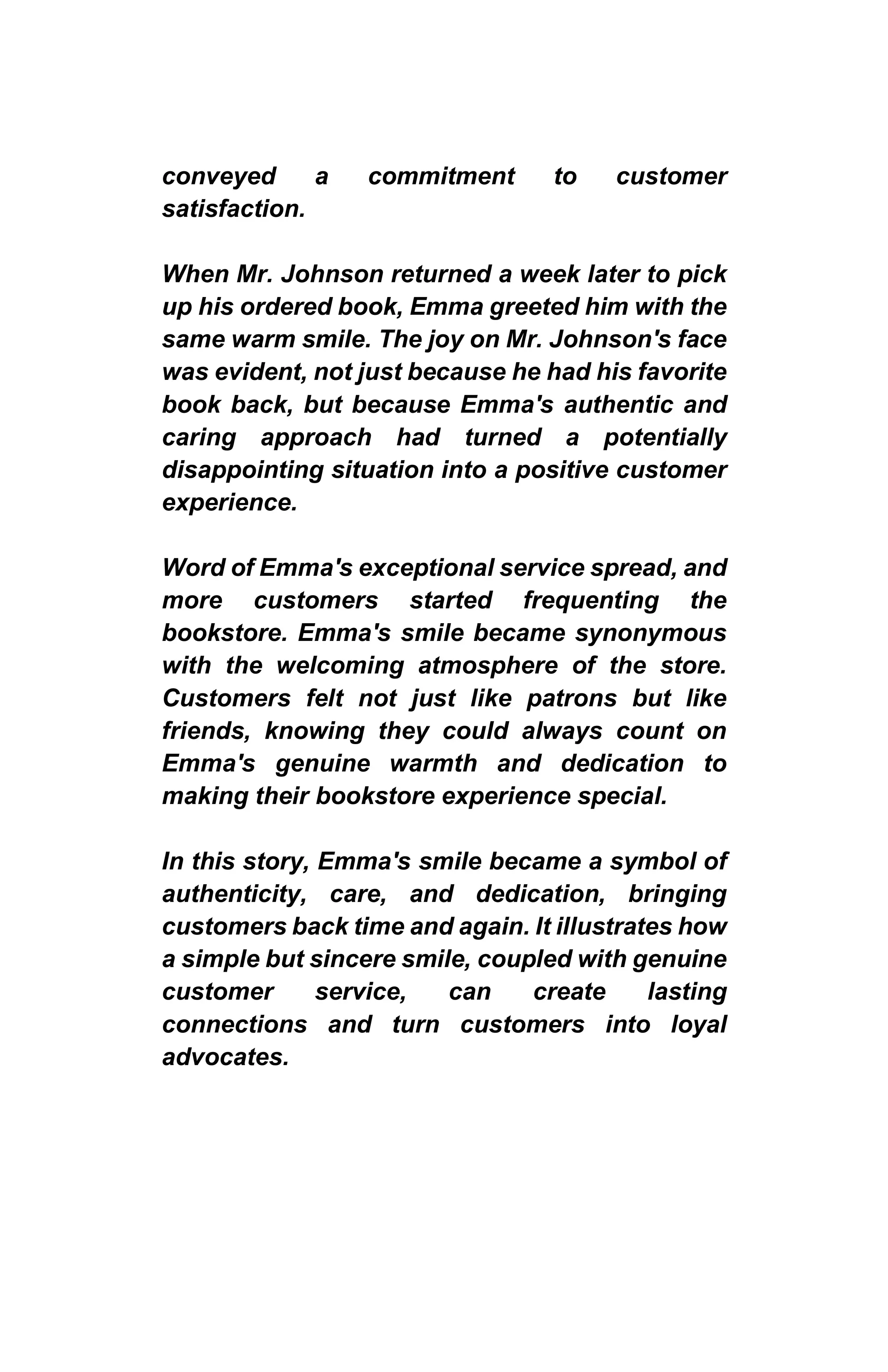 conveyed a commitment to customer
satisfaction.
When Mr. Johnson returned a week later to pick
up his ordered book, Emma greeted him with the
same warm smile. The joy on Mr. Johnson's face
was evident, not just because he had his favorite
book back, but because Emma's authentic and
caring approach had turned a potentially
disappointing situation into a positive customer
experience.
Word of Emma's exceptional service spread, and
more customers started frequenting the
bookstore. Emma's smile became synonymous
with the welcoming atmosphere of the store.
Customers felt not just like patrons but like
friends, knowing they could always count on
Emma's genuine warmth and dedication to
making their bookstore experience special.
In this story, Emma's smile became a symbol of
authenticity, care, and dedication, bringing
customers back time and again. It illustrates how
a simple but sincere smile, coupled with genuine
customer service, can create lasting
connections and turn customers into loyal
advocates.
 