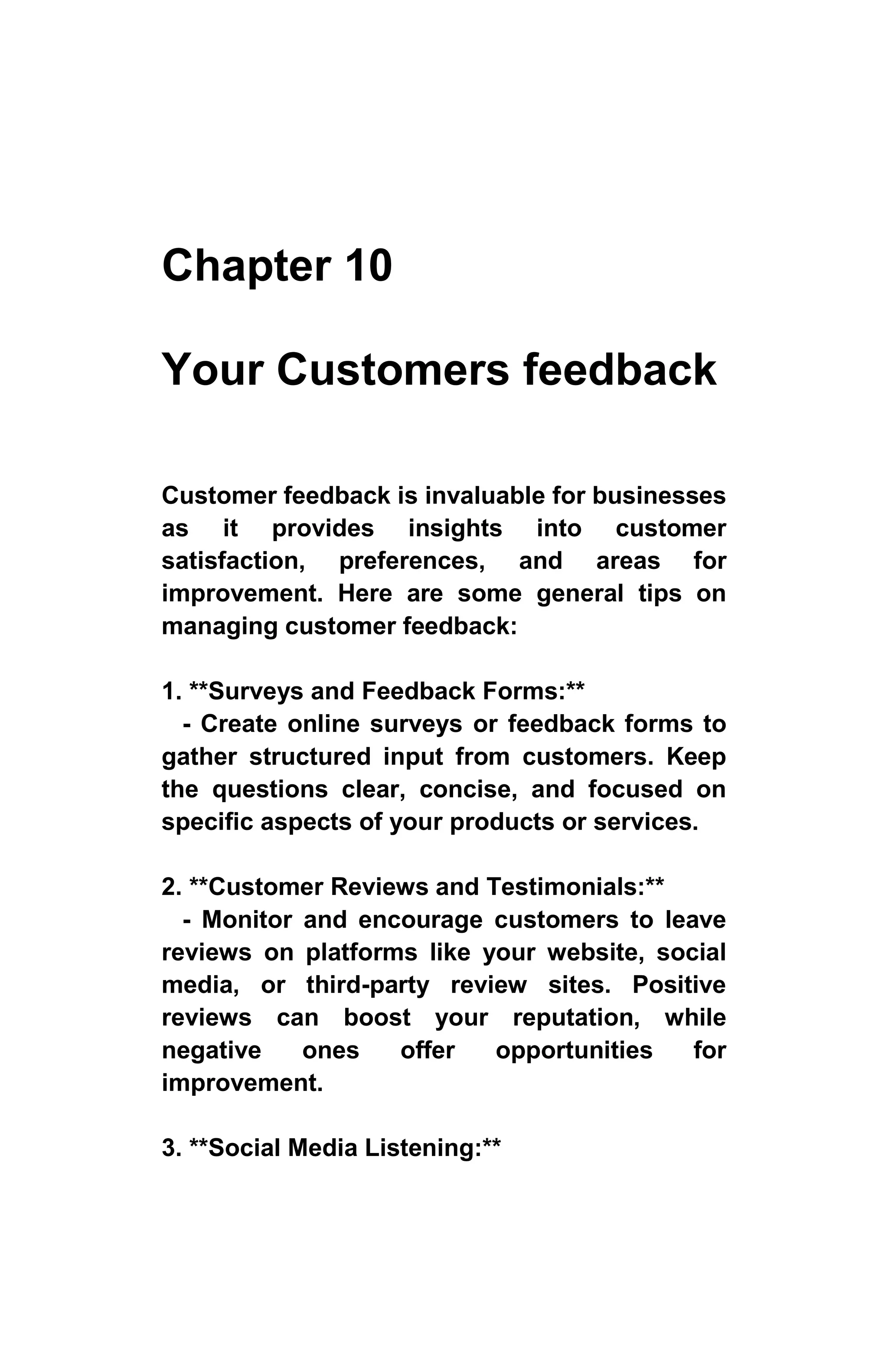 Chapter 10
Your Customers feedback
Customer feedback is invaluable for businesses
as it provides insights into customer
satisfaction, preferences, and areas for
improvement. Here are some general tips on
managing customer feedback:
1. **Surveys and Feedback Forms:**
- Create online surveys or feedback forms to
gather structured input from customers. Keep
the questions clear, concise, and focused on
specific aspects of your products or services.
2. **Customer Reviews and Testimonials:**
- Monitor and encourage customers to leave
reviews on platforms like your website, social
media, or third-party review sites. Positive
reviews can boost your reputation, while
negative ones offer opportunities for
improvement.
3. **Social Media Listening:**
 
