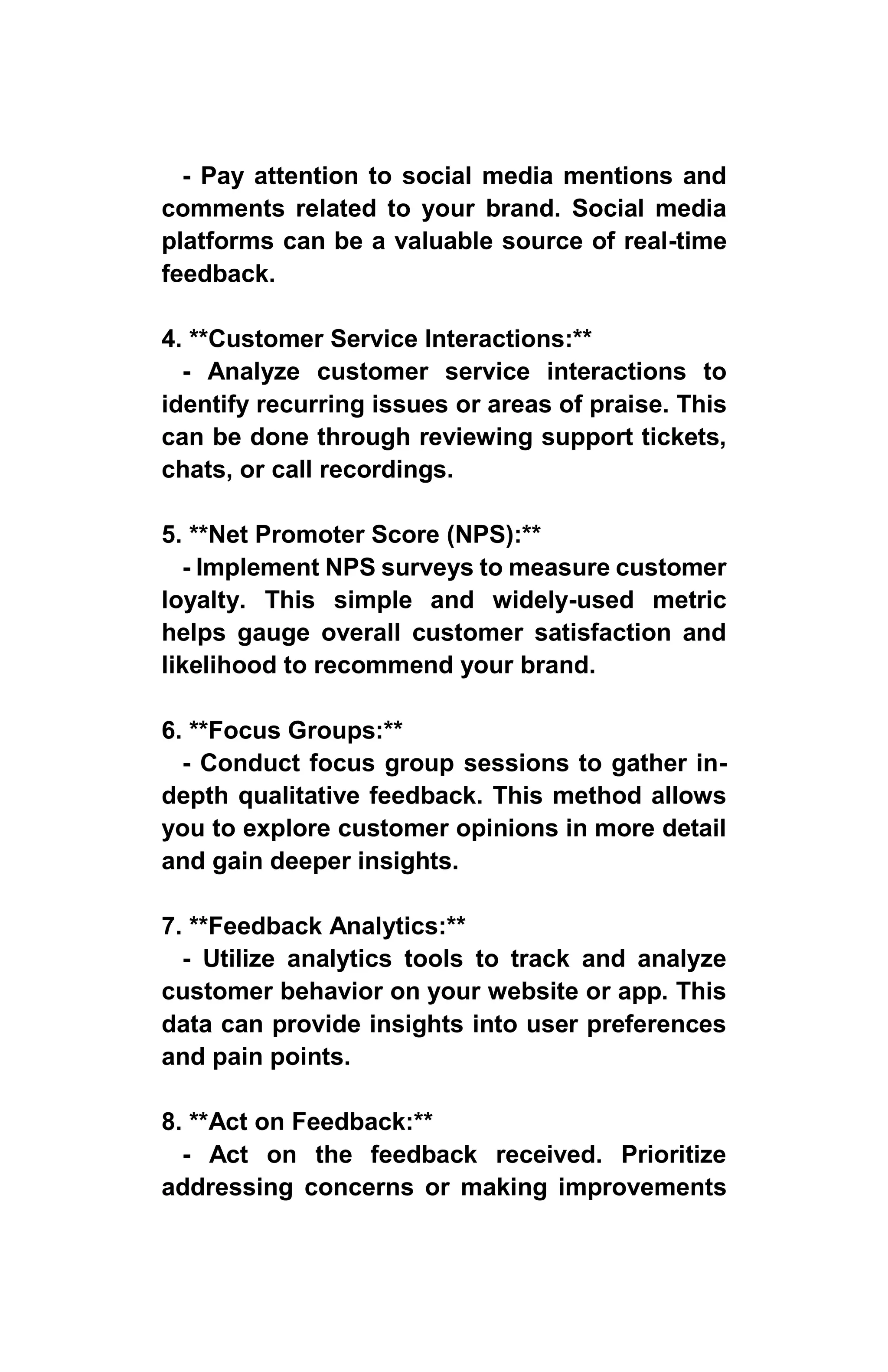 - Pay attention to social media mentions and
comments related to your brand. Social media
platforms can be a valuable source of real-time
feedback.
4. **Customer Service Interactions:**
- Analyze customer service interactions to
identify recurring issues or areas of praise. This
can be done through reviewing support tickets,
chats, or call recordings.
5. **Net Promoter Score (NPS):**
- Implement NPS surveys to measure customer
loyalty. This simple and widely-used metric
helps gauge overall customer satisfaction and
likelihood to recommend your brand.
6. **Focus Groups:**
- Conduct focus group sessions to gather in-
depth qualitative feedback. This method allows
you to explore customer opinions in more detail
and gain deeper insights.
7. **Feedback Analytics:**
- Utilize analytics tools to track and analyze
customer behavior on your website or app. This
data can provide insights into user preferences
and pain points.
8. **Act on Feedback:**
- Act on the feedback received. Prioritize
addressing concerns or making improvements
 