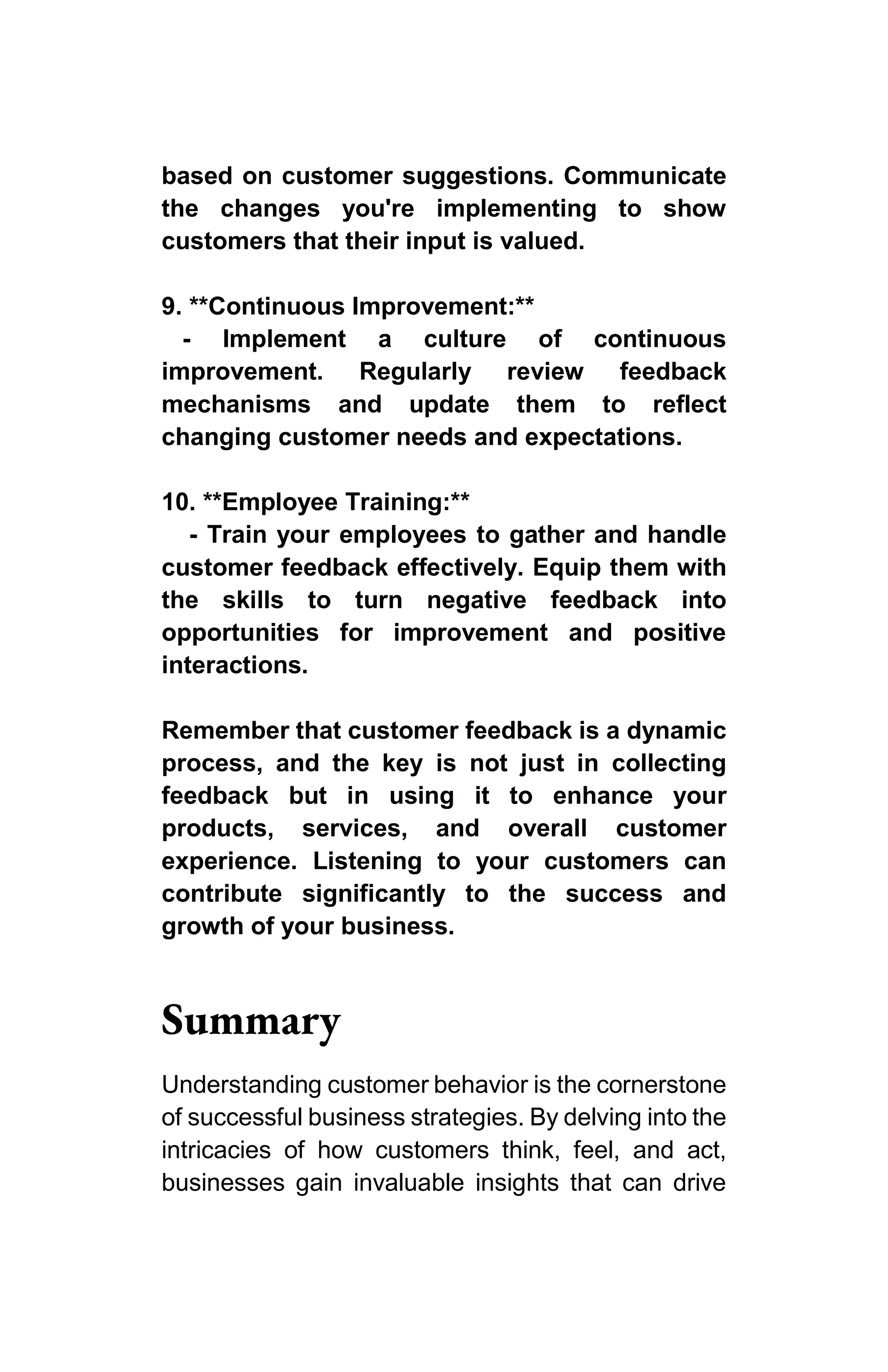 based on customer suggestions. Communicate
the changes you're implementing to show
customers that their input is valued.
9. **Continuous Improvement:**
- Implement a culture of continuous
improvement. Regularly review feedback
mechanisms and update them to reflect
changing customer needs and expectations.
10. **Employee Training:**
- Train your employees to gather and handle
customer feedback effectively. Equip them with
the skills to turn negative feedback into
opportunities for improvement and positive
interactions.
Remember that customer feedback is a dynamic
process, and the key is not just in collecting
feedback but in using it to enhance your
products, services, and overall customer
experience. Listening to your customers can
contribute significantly to the success and
growth of your business.
Summary
Understanding customer behavior is the cornerstone
of successful business strategies. By delving into the
intricacies of how customers think, feel, and act,
businesses gain invaluable insights that can drive
 