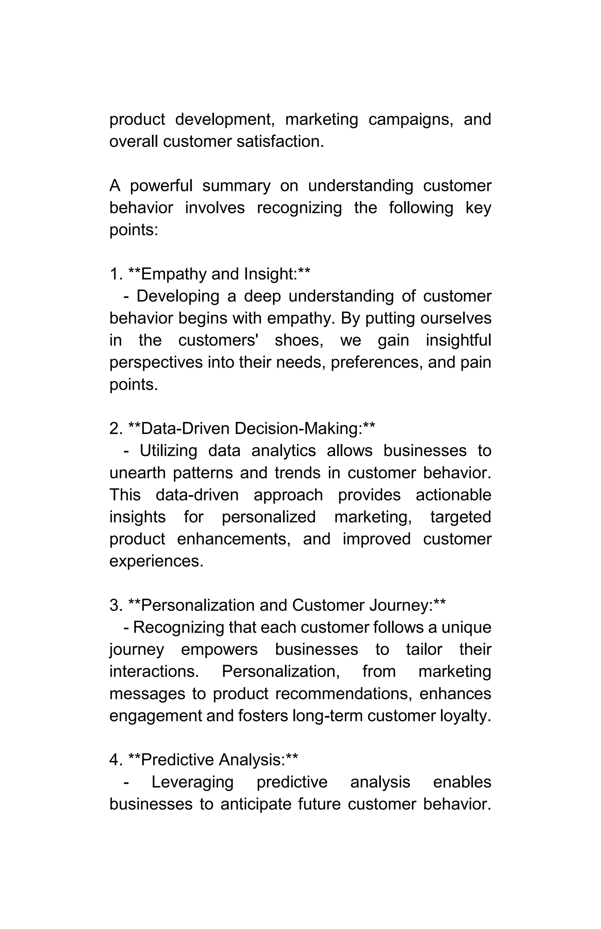 product development, marketing campaigns, and
overall customer satisfaction.
A powerful summary on understanding customer
behavior involves recognizing the following key
points:
1. **Empathy and Insight:**
- Developing a deep understanding of customer
behavior begins with empathy. By putting ourselves
in the customers' shoes, we gain insightful
perspectives into their needs, preferences, and pain
points.
2. **Data-Driven Decision-Making:**
- Utilizing data analytics allows businesses to
unearth patterns and trends in customer behavior.
This data-driven approach provides actionable
insights for personalized marketing, targeted
product enhancements, and improved customer
experiences.
3. **Personalization and Customer Journey:**
- Recognizing that each customer follows a unique
journey empowers businesses to tailor their
interactions. Personalization, from marketing
messages to product recommendations, enhances
engagement and fosters long-term customer loyalty.
4. **Predictive Analysis:**
- Leveraging predictive analysis enables
businesses to anticipate future customer behavior.
 