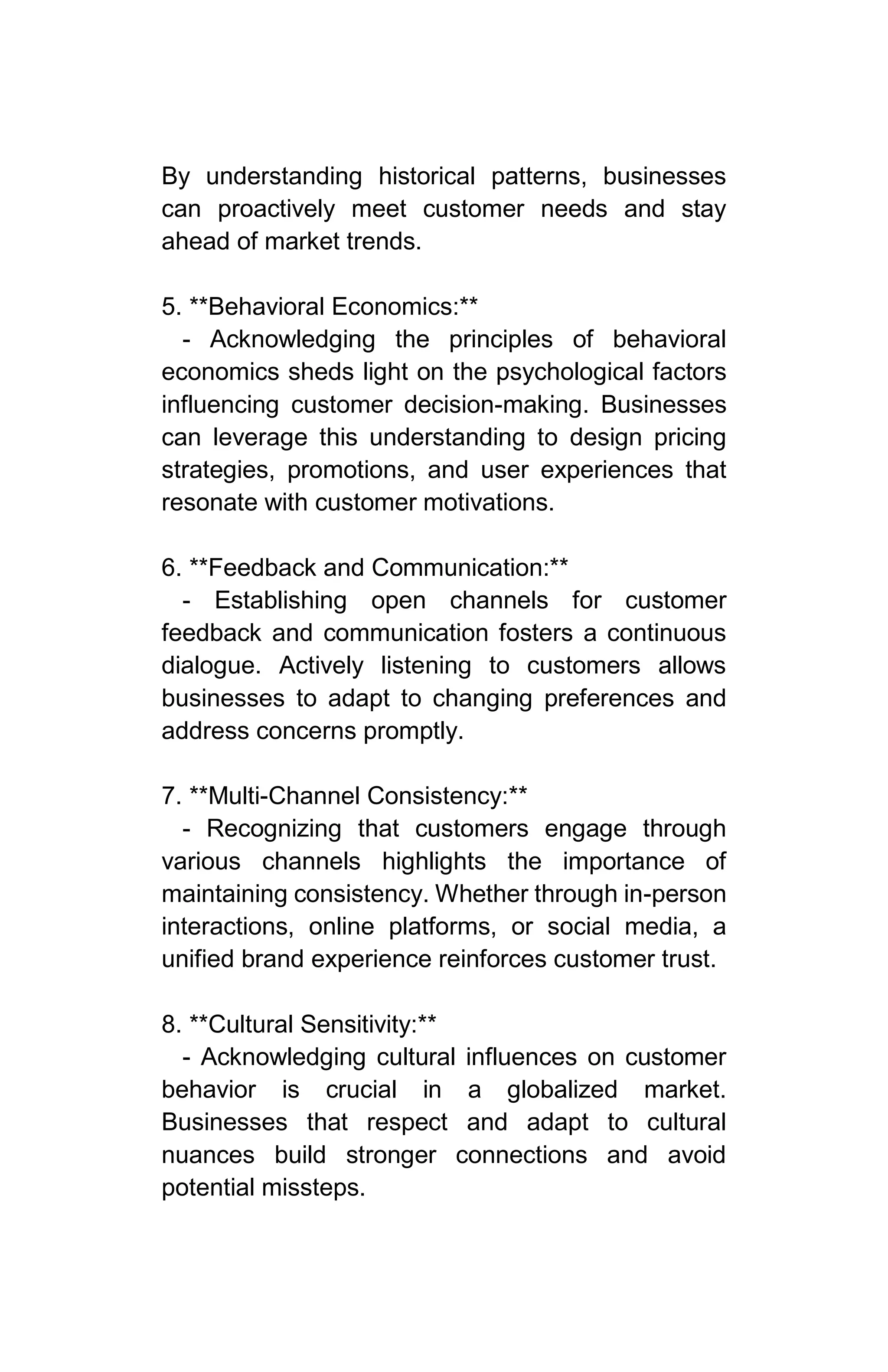 By understanding historical patterns, businesses
can proactively meet customer needs and stay
ahead of market trends.
5. **Behavioral Economics:**
- Acknowledging the principles of behavioral
economics sheds light on the psychological factors
influencing customer decision-making. Businesses
can leverage this understanding to design pricing
strategies, promotions, and user experiences that
resonate with customer motivations.
6. **Feedback and Communication:**
- Establishing open channels for customer
feedback and communication fosters a continuous
dialogue. Actively listening to customers allows
businesses to adapt to changing preferences and
address concerns promptly.
7. **Multi-Channel Consistency:**
- Recognizing that customers engage through
various channels highlights the importance of
maintaining consistency. Whether through in-person
interactions, online platforms, or social media, a
unified brand experience reinforces customer trust.
8. **Cultural Sensitivity:**
- Acknowledging cultural influences on customer
behavior is crucial in a globalized market.
Businesses that respect and adapt to cultural
nuances build stronger connections and avoid
potential missteps.
 