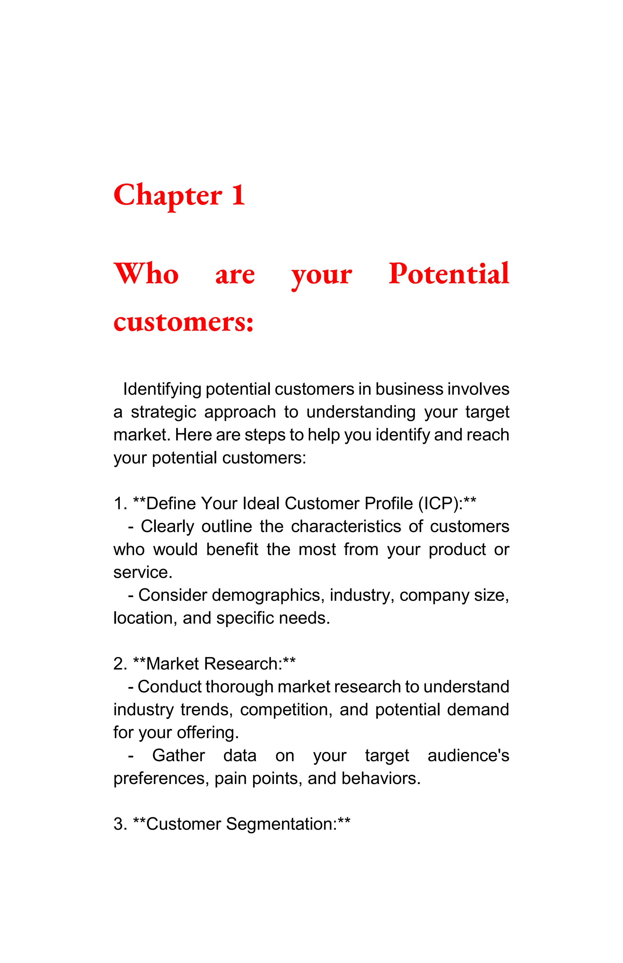 Chapter 1
Who are your Potential
customers:
Identifying potential customers in business involves
a strategic approach to understanding your target
market. Here are steps to help you identify and reach
your potential customers:
1. **Define Your Ideal Customer Profile (ICP):**
- Clearly outline the characteristics of customers
who would benefit the most from your product or
service.
- Consider demographics, industry, company size,
location, and specific needs.
2. **Market Research:**
- Conduct thorough market research to understand
industry trends, competition, and potential demand
for your offering.
- Gather data on your target audience's
preferences, pain points, and behaviors.
3. **Customer Segmentation:**
 