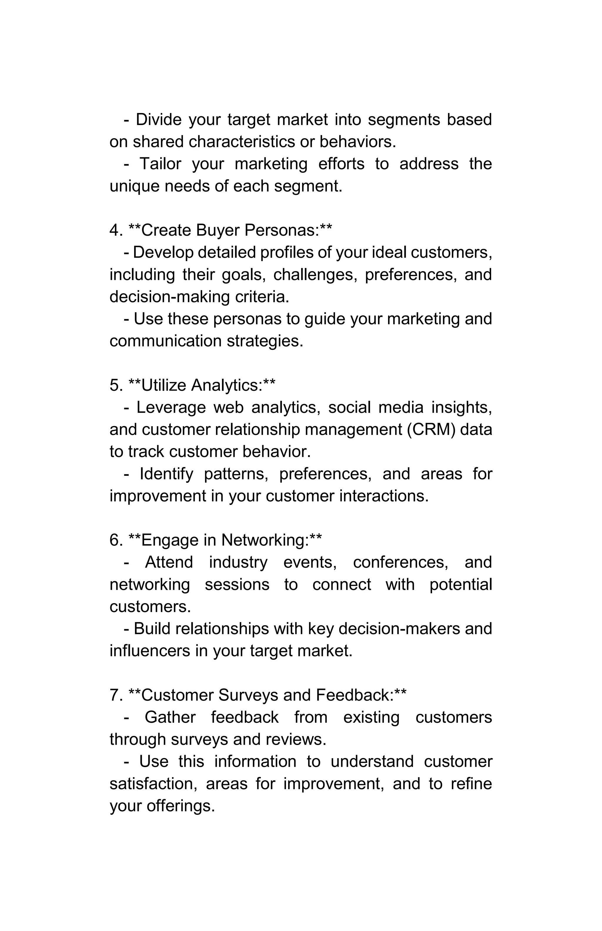 - Divide your target market into segments based
on shared characteristics or behaviors.
- Tailor your marketing efforts to address the
unique needs of each segment.
4. **Create Buyer Personas:**
- Develop detailed profiles of your ideal customers,
including their goals, challenges, preferences, and
decision-making criteria.
- Use these personas to guide your marketing and
communication strategies.
5. **Utilize Analytics:**
- Leverage web analytics, social media insights,
and customer relationship management (CRM) data
to track customer behavior.
- Identify patterns, preferences, and areas for
improvement in your customer interactions.
6. **Engage in Networking:**
- Attend industry events, conferences, and
networking sessions to connect with potential
customers.
- Build relationships with key decision-makers and
influencers in your target market.
7. **Customer Surveys and Feedback:**
- Gather feedback from existing customers
through surveys and reviews.
- Use this information to understand customer
satisfaction, areas for improvement, and to refine
your offerings.
 
