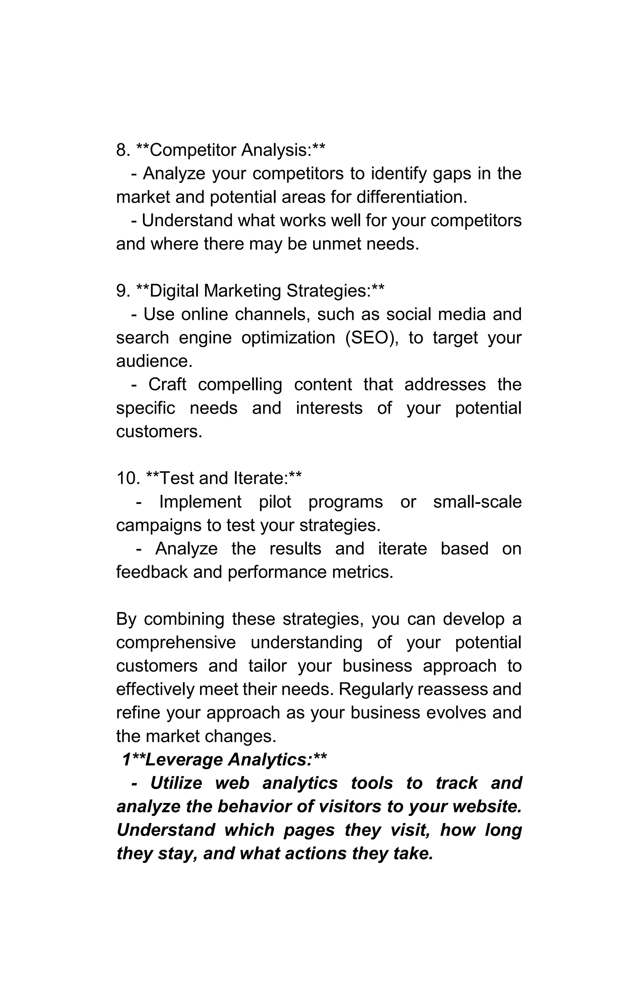 8. **Competitor Analysis:**
- Analyze your competitors to identify gaps in the
market and potential areas for differentiation.
- Understand what works well for your competitors
and where there may be unmet needs.
9. **Digital Marketing Strategies:**
- Use online channels, such as social media and
search engine optimization (SEO), to target your
audience.
- Craft compelling content that addresses the
specific needs and interests of your potential
customers.
10. **Test and Iterate:**
- Implement pilot programs or small-scale
campaigns to test your strategies.
- Analyze the results and iterate based on
feedback and performance metrics.
By combining these strategies, you can develop a
comprehensive understanding of your potential
customers and tailor your business approach to
effectively meet their needs. Regularly reassess and
refine your approach as your business evolves and
the market changes.
1**Leverage Analytics:**
- Utilize web analytics tools to track and
analyze the behavior of visitors to your website.
Understand which pages they visit, how long
they stay, and what actions they take.
 