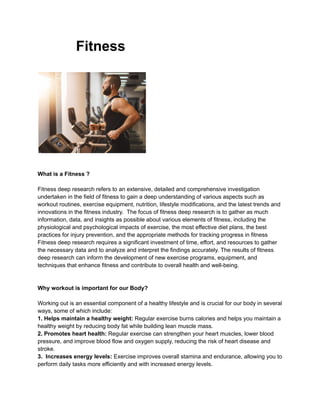 Fitness
What is a Fitness ?
Fitness deep research refers to an extensive, detailed and comprehensive investigation
undertaken in the field of fitness to gain a deep understanding of various aspects such as
workout routines, exercise equipment, nutrition, lifestyle modifications, and the latest trends and
innovations in the fitness industry. The focus of fitness deep research is to gather as much
information, data, and insights as possible about various elements of fitness, including the
physiological and psychological impacts of exercise, the most effective diet plans, the best
practices for injury prevention, and the appropriate methods for tracking progress in fitness
Fitness deep research requires a significant investment of time, effort, and resources to gather
the necessary data and to analyze and interpret the findings accurately. The results of fitness
deep research can inform the development of new exercise programs, equipment, and
techniques that enhance fitness and contribute to overall health and well-being.
Why workout is important for our Body?
Working out is an essential component of a healthy lifestyle and is crucial for our body in several
ways, some of which include:
1. Helps maintain a healthy weight: Regular exercise burns calories and helps you maintain a
healthy weight by reducing body fat while building lean muscle mass.
2. Promotes heart health: Regular exercise can strengthen your heart muscles, lower blood
pressure, and improve blood flow and oxygen supply, reducing the risk of heart disease and
stroke.
3. Increases energy levels: Exercise improves overall stamina and endurance, allowing you to
perform daily tasks more efficiently and with increased energy levels.
 