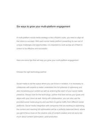 01
Six ways to grow your multi-platform engagement
A multi-platform social media strategy is like a Rubik’s cube, you need to align all
the colors to succeed. With each social media platform presenting its own set of
unique challenges and opportunities, it is important to work across all of them in
unison to be effective and successful.
Here are some tips that will help you grow your multi-platform engagement:
Choose the right technology partner
Social media is not the space where you can thrive in isolation, it is necessary to
collaborate with experts to better understand the full potential of optimising and
also monetising your content as well as widening the reach of your social media
presence. Always look for the technology partner that best serves your goals and
aligns with your vision as well. Along with collaboration, you can also use the
provided social media plug-ins and use them to garner traffic from different social
platforms. Social media integration with companies that are working on optimising
the content and reaching full optimisation will be a perfectly balanced blend, where
you get to focus more on the creative side of content creation and not worry too
much about content optimisation, post-production.
 