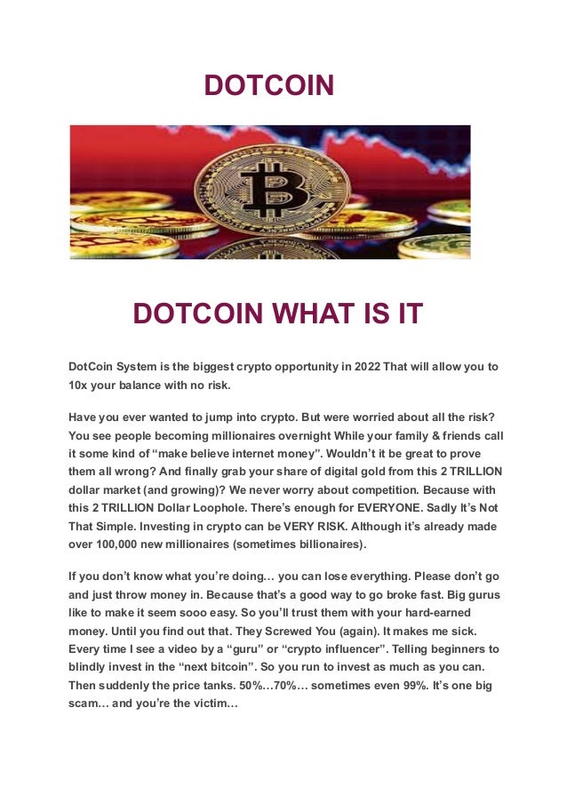 DOTCOIN
DOTCOIN WHAT IS IT
DotCoin System is the biggest crypto opportunity in 2022 That will allow you to
10x your balance with no risk.
Have you ever wanted to jump into crypto. But were worried about all the risk?
You see people becoming millionaires overnight While your family & friends call
it some kind of “make believe internet money”. Wouldn’t it be great to prove
them all wrong? And finally grab your share of digital gold from this 2 TRILLION
dollar market (and growing)? We never worry about competition. Because with
this 2 TRILLION Dollar Loophole. There’s enough for EVERYONE. Sadly It’s Not
That Simple. Investing in crypto can be VERY RISK. Although it’s already made
over 100,000 new millionaires (sometimes billionaires).
If you don’t know what you’re doing… you can lose everything. Please don’t go
and just throw money in. Because that’s a good way to go broke fast. Big gurus
like to make it seem sooo easy. So you’ll trust them with your hard-earned
money. Until you find out that. They Screwed You (again). It makes me sick.
Every time I see a video by a “guru” or “crypto influencer”. Telling beginners to
blindly invest in the “next bitcoin”. So you run to invest as much as you can.
Then suddenly the price tanks. 50%…70%… sometimes even 99%. It’s one big
scam… and you’re the victim…
 