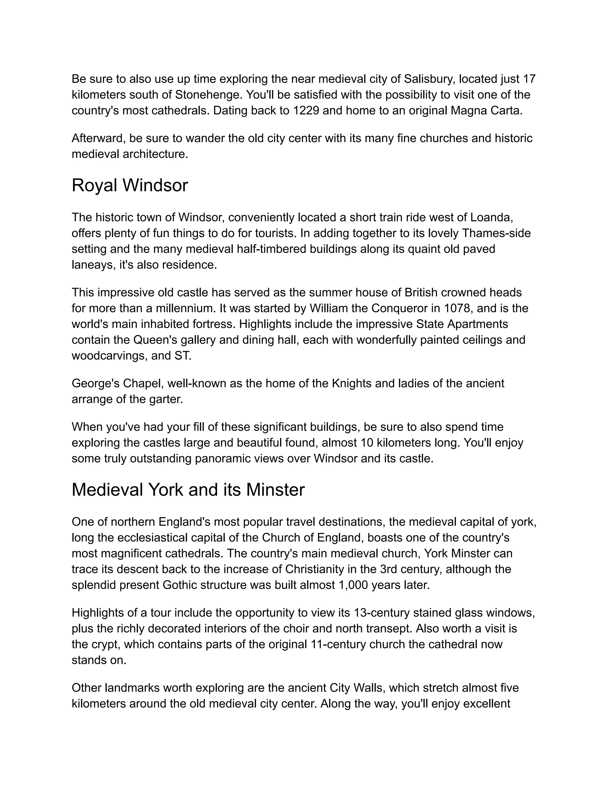 Be sure to also use up time exploring the near medieval city of Salisbury, located just 17
kilometers south of Stonehenge. You'll be satisfied with the possibility to visit one of the
country's most cathedrals. Dating back to 1229 and home to an original Magna Carta.
Afterward, be sure to wander the old city center with its many fine churches and historic
medieval architecture.
Royal Windsor
The historic town of Windsor, conveniently located a short train ride west of Loanda,
offers plenty of fun things to do for tourists. In adding together to its lovely Thames-side
setting and the many medieval half-timbered buildings along its quaint old paved
laneays, it's also residence.
This impressive old castle has served as the summer house of British crowned heads
for more than a millennium. It was started by William the Conqueror in 1078, and is the
world's main inhabited fortress. Highlights include the impressive State Apartments
contain the Queen's gallery and dining hall, each with wonderfully painted ceilings and
woodcarvings, and ST.
George's Chapel, well-known as the home of the Knights and ladies of the ancient
arrange of the garter.
When you've had your fill of these significant buildings, be sure to also spend time
exploring the castles large and beautiful found, almost 10 kilometers long. You'll enjoy
some truly outstanding panoramic views over Windsor and its castle.
Medieval York and its Minster
One of northern England's most popular travel destinations, the medieval capital of york,
long the ecclesiastical capital of the Church of England, boasts one of the country's
most magnificent cathedrals. The country's main medieval church, York Minster can
trace its descent back to the increase of Christianity in the 3rd century, although the
splendid present Gothic structure was built almost 1,000 years later.
Highlights of a tour include the opportunity to view its 13-century stained glass windows,
plus the richly decorated interiors of the choir and north transept. Also worth a visit is
the crypt, which contains parts of the original 11-century church the cathedral now
stands on.
Other landmarks worth exploring are the ancient City Walls, which stretch almost five
kilometers around the old medieval city center. Along the way, you'll enjoy excellent
 