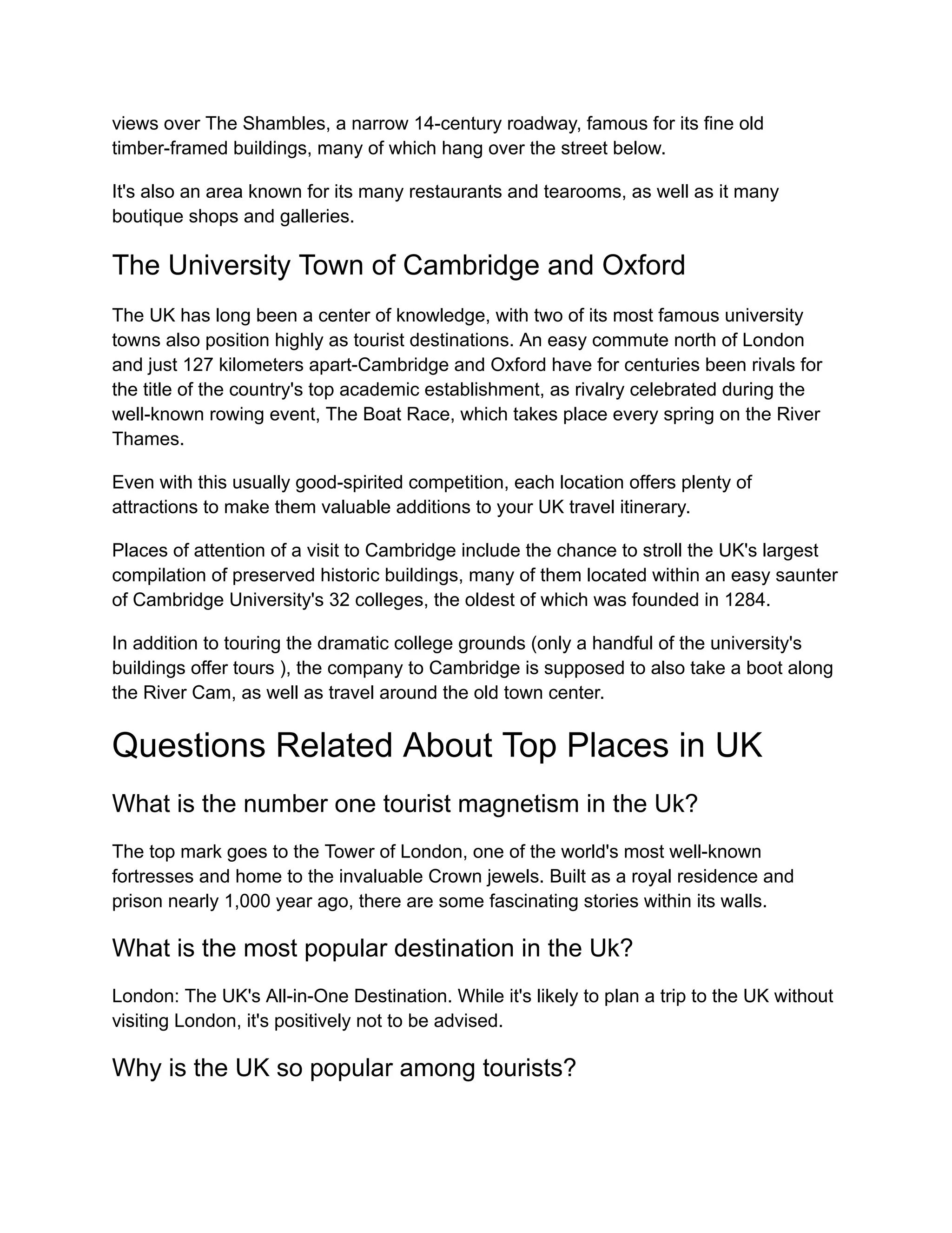 views over The Shambles, a narrow 14-century roadway, famous for its fine old
timber-framed buildings, many of which hang over the street below.
It's also an area known for its many restaurants and tearooms, as well as it many
boutique shops and galleries.
The University Town of Cambridge and Oxford
The UK has long been a center of knowledge, with two of its most famous university
towns also position highly as tourist destinations. An easy commute north of London
and just 127 kilometers apart-Cambridge and Oxford have for centuries been rivals for
the title of the country's top academic establishment, as rivalry celebrated during the
well-known rowing event, The Boat Race, which takes place every spring on the River
Thames.
Even with this usually good-spirited competition, each location offers plenty of
attractions to make them valuable additions to your UK travel itinerary.
Places of attention of a visit to Cambridge include the chance to stroll the UK's largest
compilation of preserved historic buildings, many of them located within an easy saunter
of Cambridge University's 32 colleges, the oldest of which was founded in 1284.
In addition to touring the dramatic college grounds (only a handful of the university's
buildings offer tours ), the company to Cambridge is supposed to also take a boot along
the River Cam, as well as travel around the old town center.
Questions Related About Top Places in UK
What is the number one tourist magnetism in the Uk?
The top mark goes to the Tower of London, one of the world's most well-known
fortresses and home to the invaluable Crown jewels. Built as a royal residence and
prison nearly 1,000 year ago, there are some fascinating stories within its walls.
What is the most popular destination in the Uk?
London: The UK's All-in-One Destination. While it's likely to plan a trip to the UK without
visiting London, it's positively not to be advised.
Why is the UK so popular among tourists?
 