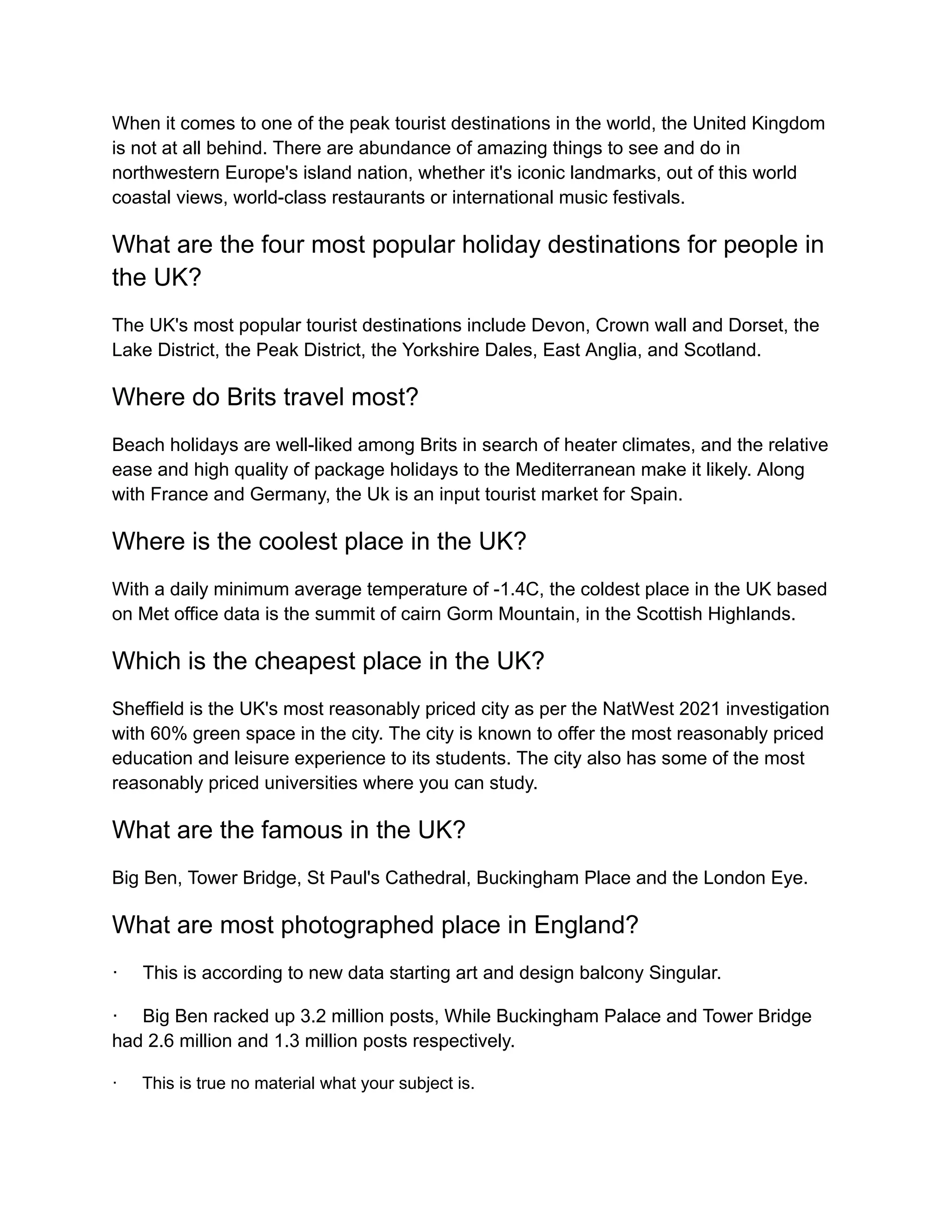 When it comes to one of the peak tourist destinations in the world, the United Kingdom
is not at all behind. There are abundance of amazing things to see and do in
northwestern Europe's island nation, whether it's iconic landmarks, out of this world
coastal views, world-class restaurants or international music festivals.
What are the four most popular holiday destinations for people in
the UK?
The UK's most popular tourist destinations include Devon, Crown wall and Dorset, the
Lake District, the Peak District, the Yorkshire Dales, East Anglia, and Scotland.
Where do Brits travel most?
Beach holidays are well-liked among Brits in search of heater climates, and the relative
ease and high quality of package holidays to the Mediterranean make it likely. Along
with France and Germany, the Uk is an input tourist market for Spain.
Where is the coolest place in the UK?
With a daily minimum average temperature of -1.4C, the coldest place in the UK based
on Met office data is the summit of cairn Gorm Mountain, in the Scottish Highlands.
Which is the cheapest place in the UK?
Sheffield is the UK's most reasonably priced city as per the NatWest 2021 investigation
with 60% green space in the city. The city is known to offer the most reasonably priced
education and leisure experience to its students. The city also has some of the most
reasonably priced universities where you can study.
What are the famous in the UK?
Big Ben, Tower Bridge, St Paul's Cathedral, Buckingham Place and the London Eye.
What are most photographed place in England?
· This is according to new data starting art and design balcony Singular.
· Big Ben racked up 3.2 million posts, While Buckingham Palace and Tower Bridge
had 2.6 million and 1.3 million posts respectively.
· This is true no material what your subject is.
 