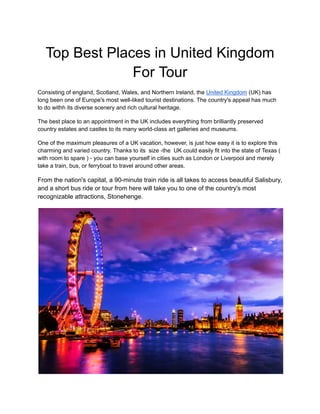 Top Best Places in United Kingdom
For Tour
Consisting of england, Scotland, Wales, and Northern Ireland, the United Kingdom (UK) has
long been one of Europe's most well-liked tourist destinations. The country's appeal has much
to do withh its diverse scenery and rich cultural heritage.
The best place to an appointment in the UK includes everything from brilliantly preserved
country estates and castles to its many world-class art galleries and museums.
One of the maximum pleasures of a UK vacation, however, is just how easy it is to explore this
charming and varied country. Thanks to its size -the UK could easily fit into the state of Texas (
with room to spare ) - you can base yourself in cities such as London or Liverpool and merely
take a train, bus, or ferryboat to travel around other areas.
From the nation's capital, a 90-minute train ride is all takes to access beautiful Salisbury,
and a short bus ride or tour from here will take you to one of the country's most
recognizable attractions, Stonehenge.
 