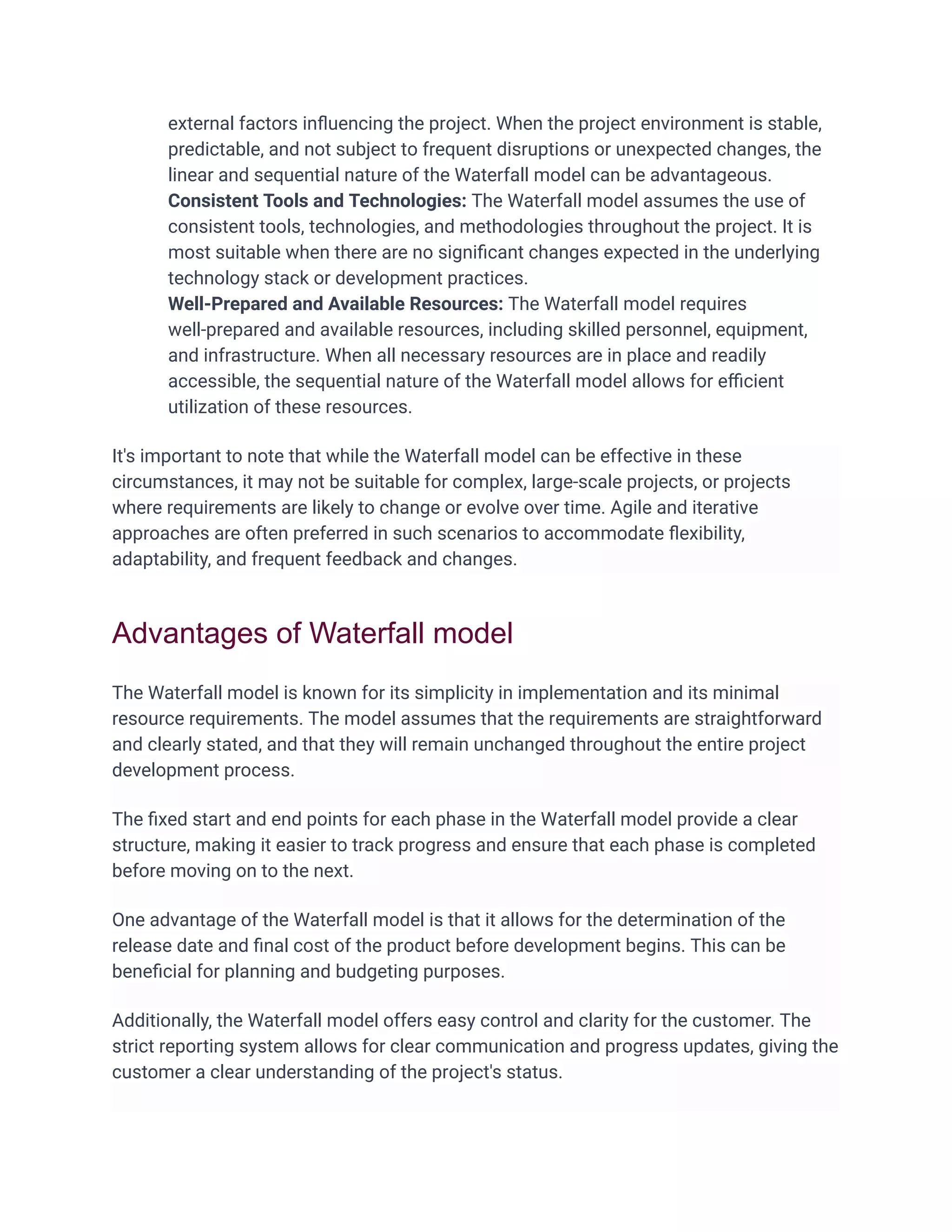 external factors inﬂuencing the project. When the project environment is stable,
predictable, and not subject to frequent disruptions or unexpected changes, the
linear and sequential nature of the Waterfall model can be advantageous.
Consistent Tools and Technologies: The Waterfall model assumes the use of
consistent tools, technologies, and methodologies throughout the project. It is
most suitable when there are no signiﬁcant changes expected in the underlying
technology stack or development practices.
Well-Prepared and Available Resources: The Waterfall model requires
well-prepared and available resources, including skilled personnel, equipment,
and infrastructure. When all necessary resources are in place and readily
accessible, the sequential nature of the Waterfall model allows for eﬃcient
utilization of these resources.
It's important to note that while the Waterfall model can be effective in these
circumstances, it may not be suitable for complex, large-scale projects, or projects
where requirements are likely to change or evolve over time. Agile and iterative
approaches are often preferred in such scenarios to accommodate ﬂexibility,
adaptability, and frequent feedback and changes.
Advantages of Waterfall model
The Waterfall model is known for its simplicity in implementation and its minimal
resource requirements. The model assumes that the requirements are straightforward
and clearly stated, and that they will remain unchanged throughout the entire project
development process.
The ﬁxed start and end points for each phase in the Waterfall model provide a clear
structure, making it easier to track progress and ensure that each phase is completed
before moving on to the next.
One advantage of the Waterfall model is that it allows for the determination of the
release date and ﬁnal cost of the product before development begins. This can be
beneﬁcial for planning and budgeting purposes.
Additionally, the Waterfall model offers easy control and clarity for the customer. The
strict reporting system allows for clear communication and progress updates, giving the
customer a clear understanding of the project's status.
 