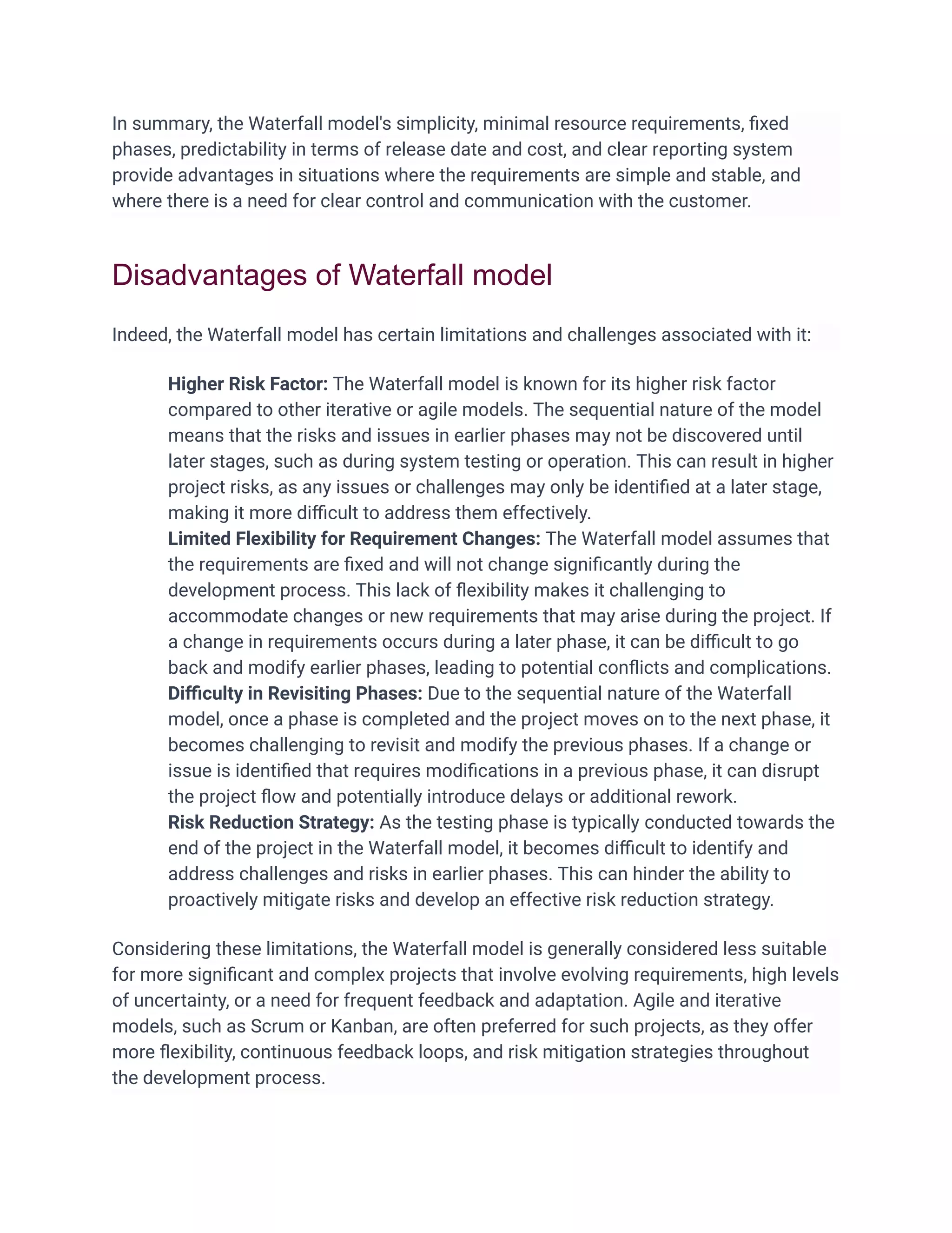 In summary, the Waterfall model's simplicity, minimal resource requirements, ﬁxed
phases, predictability in terms of release date and cost, and clear reporting system
provide advantages in situations where the requirements are simple and stable, and
where there is a need for clear control and communication with the customer.
Disadvantages of Waterfall model
Indeed, the Waterfall model has certain limitations and challenges associated with it:
Higher Risk Factor: The Waterfall model is known for its higher risk factor
compared to other iterative or agile models. The sequential nature of the model
means that the risks and issues in earlier phases may not be discovered until
later stages, such as during system testing or operation. This can result in higher
project risks, as any issues or challenges may only be identiﬁed at a later stage,
making it more diﬃcult to address them effectively.
Limited Flexibility for Requirement Changes: The Waterfall model assumes that
the requirements are ﬁxed and will not change signiﬁcantly during the
development process. This lack of ﬂexibility makes it challenging to
accommodate changes or new requirements that may arise during the project. If
a change in requirements occurs during a later phase, it can be diﬃcult to go
back and modify earlier phases, leading to potential conﬂicts and complications.
Diﬃculty in Revisiting Phases: Due to the sequential nature of the Waterfall
model, once a phase is completed and the project moves on to the next phase, it
becomes challenging to revisit and modify the previous phases. If a change or
issue is identiﬁed that requires modiﬁcations in a previous phase, it can disrupt
the project ﬂow and potentially introduce delays or additional rework.
Risk Reduction Strategy: As the testing phase is typically conducted towards the
end of the project in the Waterfall model, it becomes diﬃcult to identify and
address challenges and risks in earlier phases. This can hinder the ability to
proactively mitigate risks and develop an effective risk reduction strategy.
Considering these limitations, the Waterfall model is generally considered less suitable
for more signiﬁcant and complex projects that involve evolving requirements, high levels
of uncertainty, or a need for frequent feedback and adaptation. Agile and iterative
models, such as Scrum or Kanban, are often preferred for such projects, as they offer
more ﬂexibility, continuous feedback loops, and risk mitigation strategies throughout
the development process.
 
