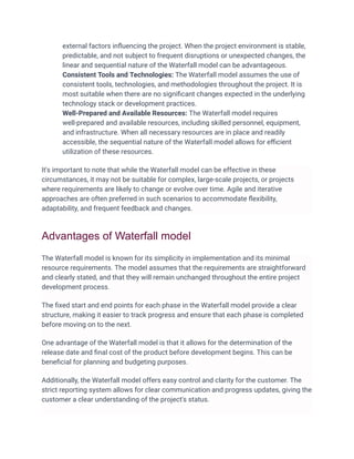 external factors inﬂuencing the project. When the project environment is stable,
predictable, and not subject to frequent disruptions or unexpected changes, the
linear and sequential nature of the Waterfall model can be advantageous.
Consistent Tools and Technologies: The Waterfall model assumes the use of
consistent tools, technologies, and methodologies throughout the project. It is
most suitable when there are no signiﬁcant changes expected in the underlying
technology stack or development practices.
Well-Prepared and Available Resources: The Waterfall model requires
well-prepared and available resources, including skilled personnel, equipment,
and infrastructure. When all necessary resources are in place and readily
accessible, the sequential nature of the Waterfall model allows for eﬃcient
utilization of these resources.
It's important to note that while the Waterfall model can be effective in these
circumstances, it may not be suitable for complex, large-scale projects, or projects
where requirements are likely to change or evolve over time. Agile and iterative
approaches are often preferred in such scenarios to accommodate ﬂexibility,
adaptability, and frequent feedback and changes.
Advantages of Waterfall model
The Waterfall model is known for its simplicity in implementation and its minimal
resource requirements. The model assumes that the requirements are straightforward
and clearly stated, and that they will remain unchanged throughout the entire project
development process.
The ﬁxed start and end points for each phase in the Waterfall model provide a clear
structure, making it easier to track progress and ensure that each phase is completed
before moving on to the next.
One advantage of the Waterfall model is that it allows for the determination of the
release date and ﬁnal cost of the product before development begins. This can be
beneﬁcial for planning and budgeting purposes.
Additionally, the Waterfall model offers easy control and clarity for the customer. The
strict reporting system allows for clear communication and progress updates, giving the
customer a clear understanding of the project's status.
 