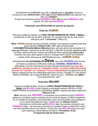 Considerando os HUMANOS (que são ou de um sexo ou de outro), temos os
humanos do sexo MASCULINO (100% são do sexo MASCULINO) onde apenas 10 a
                             20% são HOMENS.
  E temos os humanos do sexo FEMININO (100% são do sexo FEMININO), onde
                     apenas 10 a 20% são MULHERES.

              * Exposição mais DETALHADA do assunto (se liguem)

                                O ser um “HOMEM”

 Deus fez questão de registrar no LIVRO TRANSFORMADOR DE VIDAS (a Bíblia) o
  conselho do rei Davi ao seu filho, Salomão: “Eu vou pelo caminho de toda a terra;
                     esforça-te, pois, e sê homem” (I Reis 2:2).

Mais: HOMEM é aquele que dá o exemplo, amando a sua esposa e cuidando dela (leia
               texto original em Efésios 5:25). OBS: sem conversa fiada.
  O MOVIMENTO Escola Bíblica Diferente traduz, aos que ainda não entenderam: É
claro que Salomão, o grande rei (e filho de Davi), o Salomão de grande sabedoria dada
   por Deus, além da riqueza / fortuna concedida por Deus, era do sexo MACULINO.
    Contudo, ele devia, para agradar a Deus e conseguir bem cumprir sua seríssima
        missão, enfim, tinha que se ESFORÇAR para ser... HOMEM! HOMEM,

 principalmente na concepção de       Deus        , quer dizer VALENTE (para encarar
      de frente os problemas e NÃO pela violência), OUSADO e RESISTENTE às
    dificuldades. Convém acrescentar (só para ficar bem esclarecido) que fugir dos
problemas, pulando o muro, ou “chutando o balde”, ou (mais vergonhoso ainda)
arrumar um “casinho” ou “romances” fora do casamentopara ter argumento (s) de
deixar a esposa que lhe traz infelicidade (será que é só ela, a errada???), com certeza
 ABSOLUTÍSSIMA, não é coisa de MACHO. Quem faz isso... HOMEM é que NÃO é.
                              Ficou fácil entender, não!?

                              O ser uma “MULHER”

    Deus fez questão de fazer constar no LIVRO TRANSFORMADOR DE VIDAS (a
      Bíblia) que MULHER é (sem rodeios ou enrolação) pessoa CAPAZ ou COM
COMPETÊNCIA de AUXILIAR ou AJUDAR/dar ÂNIMO o esposo (leia texto original em
                                      Gênesis 2:18).
   Mais: Para ser uma “MULHER”, é necessário que a pessoa do sexo FEMININO
 esteja em condições (reais ou práticas) de dar honra ao esposo (e NÃO envergonhá-
 lo), no sentido de respeitá-lo, reconhecendo-o (sem conversa fiada) como cabeça do
           lar (a maior autoridade da casa). Confira texto em Efésios 5:22,23.
          Fechando ou confirmando queMULHER é algo mui precioso (enquanto sexo
FEMININO é algo... sem sal que se encontra em qualquer lugar e a toda hora), veja o
  que Deus também diz em sua Palavra: “O que acha uma MULHER acha uma coisa
             boa e alcançou a benevolência do Senhor” (Provérbios 18:22).
                           É impossível não ter ficado claro!
 