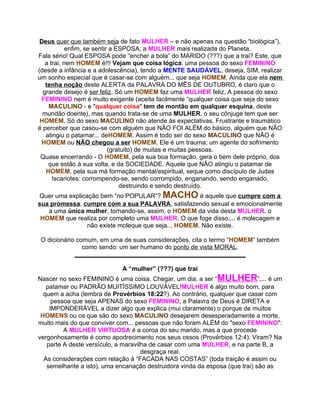 Deus quer que também seja de fato MULHER – e não apenas na questão “biológica”),
            enfim, se sentir a ESPOSA, a MULHER mais realizada do Planeta.
Fala sério! Qual ESPOSA pode “encher a bola” do MARIDO (???) que a trai? Este, que
   a trai, nem HOMEM é!!! Vejam que coisa lógica: uma pessoa do sexo FEMININO
(desde a infância e a adolescência), tendo a MENTE SAUDÁVEL, deseja, SIM, realizar
um sonho especial que é casar-se com alguém... que seja HOMEM. Ainda que ela nem
   tenha noção deste ALERTA da PALAVRA DO MÊS DE OUTUBRO, é claro que o
  grande desejo é ser feliz. Só um HOMEM faz uma MULHER feliz. A pessoa do sexo
 FEMININO nem é muito exigente (aceita facilmente “qualquer coisa que seja do sexo
    MACULINO - e "qualquer coisa" tem de montão em qualquer esquina, deste
  mundão doente), mas quando trata-se de uma MULHER, o seu cônjuge tem que ser
 HOMEM. Só do sexo MACULINO não atende às expectativas. Frustrante e traumático
é perceber que casou-se com alguém que NÃO FOI ALÉM do básico, alguém que NÃO
   atingiu o patamar... deHOMEM. Assim é todo ser do sexo MACULINO que NÃO é
 HOMEM ou NÃO chegou a ser HOMEM. Ele é um trauma; um agente do sofrimento
                            (gratuito) de muitas e muitas pessoas.
 Quase encerrando - O HOMEM, pela sua boa formação, gera o bem dele próprio, dos
    que estão à sua volta, e da SOCIEDADE. Aquele que NÃO atingiu o patamar de
   HOMEM, pela sua má formação mental/espiritual, seque como discípulo de Judas
      Iscariotes: corrompendo-se, sendo corrompido, enganando, sendo enganado,
                                destruindo e sendo destruído.
Quer uma explicação bem “no POPULAR”? MACHO é aquele que cumpre com a
sua promessa, cumpre com a sua PALAVRA, satisfazendo sexual e emocionalmente
   a uma única mulher, tornando-se, assim, o HOMEM da vida desta MULHER, o
 HOMEM que realiza por completo uma MULHER. O que foge disso,... é molecagem e
                não existe moleque que seja... HOMEM. Não existe.

O dicionário comum, em uma de suas considerações, cita o termo “HOMEM” também
               como sendo: um ser humano do ponto de vista MORAL.
            _________________________________________________

                            A “mulher” (???) que trai
Nascer no sexo FEMININO é uma coisa. Chegar, um dia, a ser “MULHER”,... é um
   patamar ou PADRÃO MUITÍSSIMO LOUVÁVEL!MULHER é algo muito bom, para
  quem a acha (lembra de Provérbios 18:22?). Ao contrário, qualquer que casar com
     pessoa que seja APENAS do sexo FEMININO, a Palavra de Deus é DIRETA e
    IMPONDERÁVEL a dizer algo que explica (mui claramente) o porque de muitos
 HOMENS ou os que são do sexo MACULINO desejarem desesperadamente a morte,
muito mais do que conviver com... pessoas que não foram ALÉM do "sexo FEMININO":
         A MULHER VIRTUOSA é a coroa do seu marido, mas a que procede
vergonhosamente é como apodrecimento nos seus ossos (Provérbios 12:4). Viram? Na
   parte A deste versículo, a maravilha de casar com uma MULHER, e na parte B, a
                                     desgraça real.
  As considerações com relação à “FACADA NAS COSTAS” (toda traição é assim ou
   semelhante a isto), uma encanação destruidora vinda da esposa (que trai) são as
 