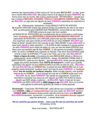 mesmas das mencionadas no item acerca do “ser do sexo MACULINO”, ou seja, quem
trai o marido NÃO éMULHER. Não passa mesmo é de alguém do sexo FEMININO, da
 forma como veio ao mundo. Não evoluiu positivamente. “RETROCIDEU”. Aquela que
trai o marido é IMATURA, COVARDE, FRACA E FACILMENTE CORRUPTIVÉL. Para
ser MULHER, ou seja para ser alguém do sexo FEMININO capacitada ao matrimônio é
                                       necessário:
          a) Efetivamente, representar o braço BRAÇO FORTE DO ESPOSO.
 b) Suportar (VIRTUDE própria das pessoas fortes) os problemas da vida ou da vida a
   dois, se esforçando para HONRAR SUA PROMESSA, outrora feita ao seu esposo
                      (VIRTUDE própria de quem tem bom caráter).
  c) RESISTIR ÀS TENTAÇÕES que mundialmente são já conhecidas e confirmadas
   como “tentações que DESTROEM E PRODUZEM SOFRIMENTO GRATUITO”. A
   capacidade de RESISTIR é uma VIRTUDE própria dos que tem maturidade mental
  e/ou espiritual, tudo para manter-se MULHER de um único HOMEM. MULHER com
“todas as letras” (aquele termo bem popular do tipo “MULHERÃO” é para aMULHER; é
 para quem atende a estes requisitos – o IR ALÉM do fator biológico) é aquela pessoa
  do sexo FEMININO que é digna de elogio (s), que, por isso faz deste ESPOSO (que
 Deus quer que também seja de fato HOMEM – e não apenas na questão “biológica”),
 enfim, se sentir o HOMEM mais realizado do Planeta. Fala sério! Qual ESPOSO pode
     “encher a bola” da ESPOSA (???) que o trai? Esta, que o trai, nem MULHER é!!!
    Vejam a lógica da coida: uma pessoa do sexo MACULINO (desde a infância e a
    adolescência), tendo a MENTE SAUDÁVEL, deseja, DA MESMA FORMA QUE O
SEXO OPOSTO, casar-se com alguém... que seja MULHER. Ainda que ele nem tenha
    noção dos pontos abordados neste TEXTO de Outubro/11, é claro que a grande
 expectativa (de alguém do sexo MASCULINO) é ser feliz ao lado de uma... MULHER.
  Só uma MULHER faz um HOMEM feliz. A pessoa do sexo MACULINO nem é muito
exigente (aceita facilmente “qualquer coisa” que seja do sexo FEMININO - e "qualquer
  coisa" tem de montão em qualquer esquina, deste mundão doente), mas quando
    trata-se de um HOMEM,... a sua cônjuge tem que ser (o HOMEM exige isso) uma
        MULHER. Só do "sexo FEMININO" não atende às expectativas. Frustrante e
     traumático é perceber que casou-se com alguém que NÃO FOI ALÉM do básico,
       alguém que NÃO atingiu o patamar... de MULHER. Assim é todo ser do sexo
  FEMININO que NÃO é MULHER ou NÃO chegou a ser MULHER. Ela é um trauma;
             uma agente do sofrimento (gratuito) de muitas e muitas pessoas.

Encerrando – Traduzindo “NO POPULAR”, cabe afirmar que conquistar um HOMEM
 (um HOMEM, e Não um moleque/farrista) é ser e/ou saber ser MULHER. Nenhum
  HOMEM (NÃO o moleque) deseja perder algo tão precioso como uma MULHER.
MULHERESconquistam, convencem, e constroem. Já as estúpidas (loucas) seguem/
                  seguirão destruindo... e sendo destruidas. .

"Há um caminho que parece direito,... mas o seu fim são os caminhos da morte"
                             (Provérbios 16:25)

                       Quer uma versão,... "NO POPULAR"?
 