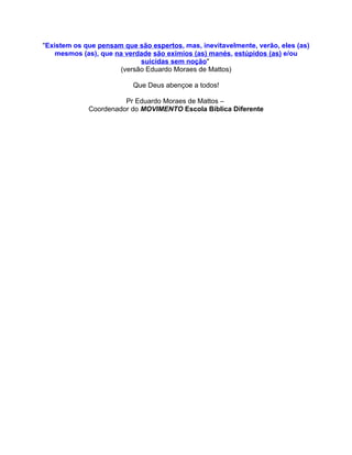 "Existem os que pensam que são espertos, mas, inevitavelmente, verão, eles (as)
    mesmos (as), que na verdade são exímios (as) manés, estúpidos (as) e/ou
                            suicidas sem noção"
                      (versão Eduardo Moraes de Mattos)

                          Que Deus abençoe a todos!

                       Pr Eduardo Moraes de Mattos –
             Coordenador do MOVIMENTO Escola Bíblica Diferente
 