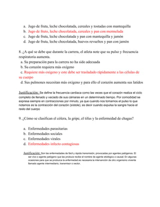 a.
b.
c.
d.

Jugo de fruta, leche chocolatada, cereales y tostadas con mantequilla
Jugo de fruto, leche chocolatada, cereales y pan con mermelada
Jugo de fruta, leche chocolatada y pan con mantequilla y jamón
Jugo de fruta, leche chocolatada, huevos revueltos y pan con jamón

8. ¿A qué se debe que durante la carrera, el atleta note que su pulso y frecuencia
respiratoria aumenta.
  a. Su preparación para la carrera no ha sido adecuada
  b. Su corazón requiera más oxígeno
  c. Requiere más oxígeno y este debe ser trasladado rápidamente a las células de
su cuerpo
  d. Sus pulmones necesitan más oxígeno y para ello el corazón aumenta sus latidos
Justificación: Se define la frecuencia cardiaca como las veces que el corazón realiza el ciclo
completo de llenado y vaciado de sus cámaras en un determinado tiempo. Por comodidad se
expresa siempre en contracciones por minuto, ya que cuando nos tomamos el pulso lo que
notamos es la contracción del corazón (sístole), es decir cuando expulsa la sangre hacia el
resto del cuerpo

9. ¿Cómo se clasifican el cólera, la gripe, el tifus y la enfermedad de chagas?
a.
b.
c.
d.

Enfermedades parasitarias
Enfermedades sociales
Enfermedades virales
Enfermedades infecto contagiosas

Justificación: Son las enfermedades de fácil y rápida transmisión, provocadas por agentes patógenos. El
ser vivo o agente patógeno que las produce recibe el nombre de agente etiológico o causal. En algunas
ocasiones para que se produzca la enfermedad es necesaria la intervención de otro organismo viviente
llamado agente intermediario, transmisor o vector.

 