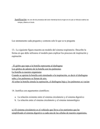 Justificación: es uno de los procesos del ciclo menstrual de la mujer en el cual un folículo ovárico se
rompe y libera un óvulo.

Lee atentamente cada pregunta y contesta solo lo que se te pregunta

13.­ La siguiente figura muestra un modelo del sistema respiratorio. Describe la
forma en que debe utilizarse el modelo para explicar los procesos de inspiración y
espiración

  El globo que tapa a la botella representa al diafragma
Los globos de adentro de la botella son los pulmones
La botella es nuestro organismo
Cuando se aprieta la botella está simulando a la inspiración, es decir el diafragma
sube y los pulmones se llenan de aire.
Al soltar la botella simula la espiración, el diafragma baja y los pulmones se vacían

14. Justifica con argumentos científicos:
a. La relación existente entre el sistema circulatorio y el sistema digestivo
b. La relación entre el sistema circulatorio y el sistema inmunológico

a.) El sistema circulatorio es el vehículo que lleva a los nutrientes que ha
simplificado el sistema digestivo a cada una de las células de nuestro organismo,

 