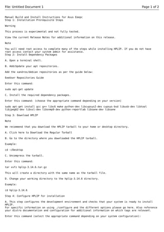 File: Untitled Document 1 Page 1 of 2
Manual Build and Install Instructions for Asus Eeepc
Step 1: Installation Prerequisite Steps
Warning
This process is experimental and not fully tested.
View the current Release Notes for additional information on this release.
Note
You will need root access to complete many of the steps while installing HPLIP. If you do not have
root access contact your system admin for assistance.
Step 2: Install Dependency Packages
A. Open a terminal shell.
B. Add/Update your apt repositories.
Add the xandros/debian repositories as per the guide below:
EeeUser Repositories Guide
Enter this command:
sudo apt-get update
C. Install the required dependency packages.
Enter this command: (choose the appropriate command depending on your version)
sudo apt-get install gcc g++ libc6 make python-dev libcupsys2-dev cupsys-bsd libusb-dev libtool
libjpeg62-dev libssl-dev libsnmp9-dev python-reportlab libsane-dev libsane
Step 3: Download HPLIP
Note
We recommend that you download the HPLIP tarball to your home or desktop directory.
A. Click here to Download the Regular Tarball
B. Go to the directory where you downloaded the HPLIP tarball.
Example:
cd ~/Desktop
C. Uncompress the tarball.
Enter this command:
tar xvfz hplip-3.14.6.tar.gz
This will create a directory with the same name as the tarball file.
D. Change your working directory to the hplip-3.14.6 directory.
Example:
cd hplip-3.14.6
Step 4: Configure HPLIP for installation
A. This step configures the development environment and checks that your system is ready to install
HPLIP.
For specific information on using ./configure and the different options please go here. Also reference
your distro documentation and configuration for additional information on which tags are relevant.
Enter this command (select the appropriate command depending on your system configuration):
 