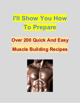 I'll Show You How 
To Prepare 
Over 200 Quick And Easy 
Muscle Building Recipes  
 
 