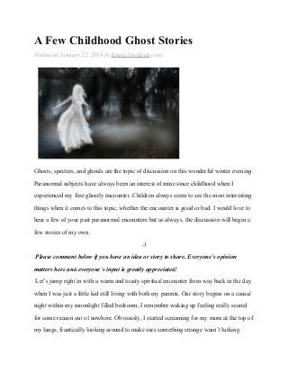 A Few Childhood Ghost Stories
Posted on January 22, 2016 by kineticlowdown.com
Ghosts, specters, and ghouls are the topic of discussion on this wonderful winter evening.
Paranormal subjects have always been an interest of mine since childhood when I
experienced my first ghostly encounter. Children always seem to see the most interesting
things when it comes to this topic, whether the encounter is good or bad. I would love to
hear a few of your past paranormal encounters but as always, the discussion will begin a
few stories of my own.
;)
Please comment below if you have an idea or story to share. Everyone’s opinion
matters here and everyone’s input is greatly appreciated!
Let’s jump right in with a warm and toasty spiritual encounter from way back in the day
when I was just a little kid still living with both my parents. Our story begins on a casual
night within my moonlight filled bedroom, I remember waking up feeling really scared
for some reason out of nowhere. Obviously, I started screaming for my mom at the top of
my lungs, frantically looking around to make sure something strange wasn’t lurking
 