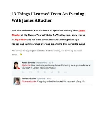 13 Things I Learned From An Evening
With James Altucher 
This time last week I was in London to spend the evening with ​James 
Altucher​ at his Choose Yourself Guide To Wealth event. Many thanks 
to ​Angel Milev​ and his team of volunteers for making the magic 
happen and inviting James over and organising this incredible event! 
When I knew I was going to be able to attend the evening, I couldn’t help but tweet 
James…   
 
 