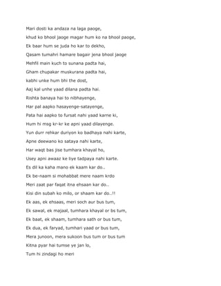 Mari dosti ka andaza na laga paoge,
khud ko bhool jaoge magar hum ko na bhool paoge,
Ek baar hum se juda ho kar to dekho,
Qasam tumahri hamare bagair jena bhool jaoge
Mehfil main kuch to sunana padta hai,
Gham chupakar muskurana padta hai,
kabhi unke hum bhi the dost,
Aaj kal unhe yaad dilana padta hai.
Rishta banaya hai to nibhayenge,
Har pal aapko hasayenge-satayenge,
Pata hai aapko to fursat nahi yaad karne ki,
Hum hi msg kr-kr ke apni yaad dilayenge.
Yun durr rehkar duriyon ko badhaya nahi karte,
Apne deewano ko sataya nahi karte,
Har waqt bas jise tumhara khayal ho,
Usey apni awaaz ke liye tadpaya nahi karte.
Es dil ka kaha mano ek kaam kar do..
Ek be-naam si mohabbat mere naam krdo
Meri zaat par faqat itna ehsaan kar do..
Kisi din subah ko milo, or shaam kar do..!!
Ek aas, ek ehsaas, meri soch aur bus tum,
Ek sawal, ek majaal, tumhara khayal or bs tum,
Ek baat, ek shaam, tumhara sath or bus tum,
Ek dua, ek faryad, tumhari yaad or bus tum,
Mera junoon, mera sukoon bus tum or bus tum
Kitna pyar hai tumse ye jan lo,
Tum hi zindagi ho meri
 