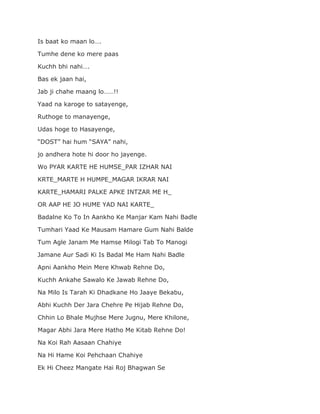 Is baat ko maan lo….
Tumhe dene ko mere paas
Kuchh bhi nahi….
Bas ek jaan hai,
Jab ji chahe maang lo……!!
Yaad na karoge to satayenge,
Ruthoge to manayenge,
Udas hoge to Hasayenge,
“DOST” hai hum “SAYA” nahi,
jo andhera hote hi door ho jayenge.
Wo PYAR KARTE HE HUMSE_PAR IZHAR NAI
KRTE_MARTE H HUMPE_MAGAR IKRAR NAI
KARTE_HAMARI PALKE APKE INTZAR ME H_
OR AAP HE JO HUME YAD NAI KARTE_
Badalne Ko To In Aankho Ke Manjar Kam Nahi Badle
Tumhari Yaad Ke Mausam Hamare Gum Nahi Balde
Tum Agle Janam Me Hamse Milogi Tab To Manogi
Jamane Aur Sadi Ki Is Badal Me Ham Nahi Badle
Apni Aankho Mein Mere Khwab Rehne Do,
Kuchh Ankahe Sawalo Ke Jawab Rehne Do,
Na Milo Is Tarah Ki Dhadkane Ho Jaaye Bekabu,
Abhi Kuchh Der Jara Chehre Pe Hijab Rehne Do,
Chhin Lo Bhale Mujhse Mere Jugnu, Mere Khilone,
Magar Abhi Jara Mere Hatho Me Kitab Rehne Do!
Na Koi Rah Aasaan Chahiye
Na Hi Hame Koi Pehchaan Chahiye
Ek Hi Cheez Mangate Hai Roj Bhagwan Se
 