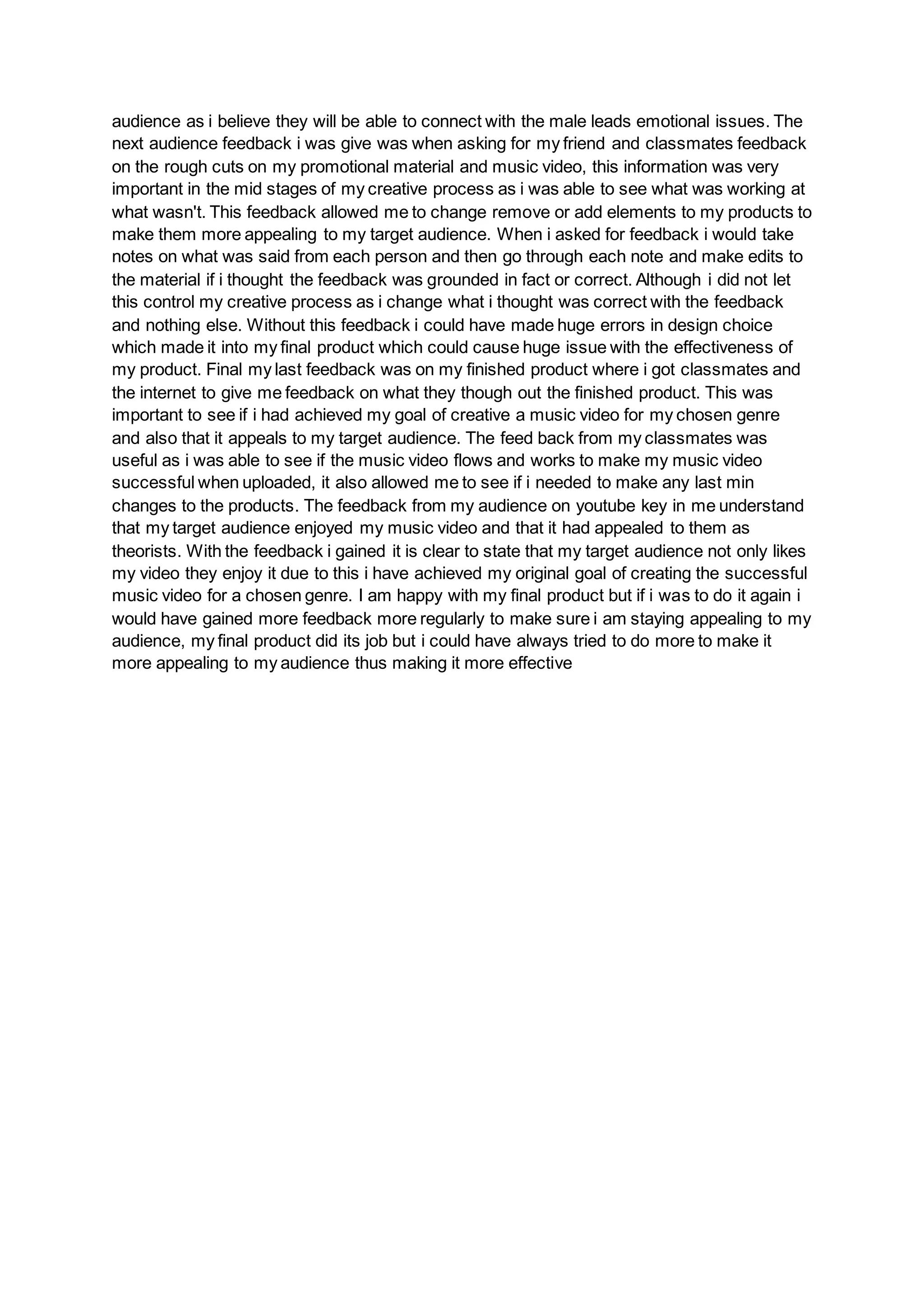 audience as i believe they will be able to connect with the male leads emotional issues. The
next audience feedback i was give was when asking for my friend and classmates feedback
on the rough cuts on my promotional material and music video, this information was very
important in the mid stages of my creative process as i was able to see what was working at
what wasn't. This feedback allowed me to change remove or add elements to my products to
make them more appealing to my target audience. When i asked for feedback i would take
notes on what was said from each person and then go through each note and make edits to
the material if i thought the feedback was grounded in fact or correct. Although i did not let
this control my creative process as i change what i thought was correct with the feedback
and nothing else. Without this feedback i could have made huge errors in design choice
which made it into my final product which could cause huge issue with the effectiveness of
my product. Final my last feedback was on my finished product where i got classmates and
the internet to give me feedback on what they though out the finished product. This was
important to see if i had achieved my goal of creative a music video for my chosen genre
and also that it appeals to my target audience. The feed back from my classmates was
useful as i was able to see if the music video flows and works to make my music video
successful when uploaded, it also allowed me to see if i needed to make any last min
changes to the products. The feedback from my audience on youtube key in me understand
that my target audience enjoyed my music video and that it had appealed to them as
theorists. With the feedback i gained it is clear to state that my target audience not only likes
my video they enjoy it due to this i have achieved my original goal of creating the successful
music video for a chosen genre. I am happy with my final product but if i was to do it again i
would have gained more feedback more regularly to make sure i am staying appealing to my
audience, my final product did its job but i could have always tried to do more to make it
more appealing to my audience thus making it more effective
 