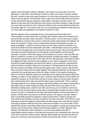 appeal more to the larger audience. Although i still wanted my music video to be more
alternative in style when i was shooting to make my video more unique, because i wanted
this and i choose to have more pop conventions my music video was going to come out as a
hybrid of the two genres. The key thing i had to make sure was the video didn't just become
a mess which the two genres audience couldn't follow. One pop convention which i did
adhere to was close ups of the artist and a lot of lip sync but when shooting i made sure that
my music video was shot not only in black and white but was more emotional and had more
of a darker edge to it. This was to make sure i am still applying conventions of both genres to
my music video and appealing to the maximum audience i could.
Q2) How effective is the combination of your main product and the ancillary text.?
When creating my main product and my ancillary text i need to make sure someone could
look at all three and see a clear connection. The best way for me to do this was to create a
brand identity by using the same colours, having the same overall emotion and setting in all
three of my products. Firstly i need to create a brand identity with between my video, my
advert and digipak i started to do this by make sure the colour scheme in all three of my
productions where the same orange black and white. I selected these colour as my artist is
well known for his ginger hair and as thas the colours are near twins, the use of it thought all
my products would be really good at combining all my work together and the prebuilt
automatic recognition of the colour ginger and ed sheeran to my work. I also use white and
black to contrast in my video for my overall sad emotion and black and white in my digipak
and advert to express the emotion in the video with the sad expression in the gloomy advert
and digipak this help connect the three materials as one. Colour recognition is very key in
success as it helps distinguish your brand from others. In all my products i used powerfull
shots of simitrie or scenery to help push the emotion in all three products but also to show
that the emotions and design are the same throughout each. When a viewer sees all three
they can link the colours and the design together and understand that they are all linked and
connected. My overall idea was to show the hidden emotion in the song by shooting the
video in more of an alternative style as it would allow me to express the emotion better then
shooting my video in a pop setting and style. I used this style throughout all three pieces as i
wanted the audience to connect them and also to let the audience see the advert and get a
light understanding of the video and what the album layout would be like. This is useful as
my target audience for my design and layout will see the design on the advert and be able to
think about what my video is going to be like and push them more to go watch it. In the
alternative shooting style i could be more dark and close up on my models to see the raw
emotion and this was key to get my initial idea of showing hidden emotion and also creating
a brand recognition combined with the other elements throughout all three elements of my
product. Overall when i look back at my finished product i am happy to say that i believe i
have successfully used all my methods to create a brand which a viewer could see and
know what its and be able to connect one piece of my work to the other. Proof of this is when
showing my advert and digipak to classmates and other people they could see the emotion i
was trying to express within and they also could see the emotion in my music video. When
asked if they would connect these three pieces of work together in design and emotions they
said yes, thus proving i have created a brand identity between my works. Although when
looking at the feed back i have received on my music video people were able to
automatically see the emotion in the video and one person even understood why i had shot
in this way to push this certain emotion. Although these people had not seen the other two
areas of my work they were successful in finding the same emotion of them in the music
 