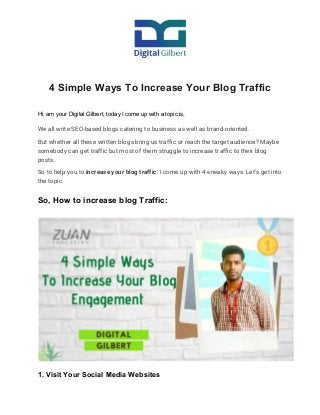 4 Simple Ways To Increase Your Blog Traffic
Hi, am your Digital Gilbert, today I come up with a topic is,
We all write SEO-based blogs catering to business as well as brand-oriented. 
But whether all these written blogs bring us traffic or reach the target audience? Maybe 
somebody can get traffic but most of them struggle to increase traffic to their blog 
posts. 
So to help you to ​increase your blog traffic​. I come up with 4-sneaky ways. Let’s get into 
the topic. 
So, How to increase blog Traffic:
1. Visit Your Social Media Websites
 