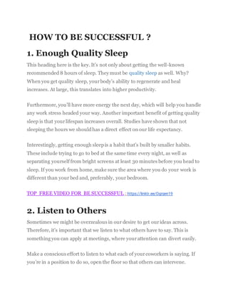 HOW TO BE SUCCESSFUL ?
1. Enough Quality Sleep
This heading here is the key. It’s not only about getting the well-known
recommended 8 hours of sleep. They must be quality sleep as well. Why?
When you get quality sleep, yourbody’s ability to regenerate and heal
increases. At large, this translates into higher productivity.
Furthermore, you’ll have more energy the next day, which will help you handle
any work stress headed your way. Another important benefit of getting quality
sleep is that yourlifespan increases overall. Studies have shown that not
sleeping the hours we shouldhas a direct effect on our life expectancy.
Interestingly, getting enough sleepis a habit that’s built by smaller habits.
These include trying to go to bed at the same time every night, as well as
separating yourself from bright screens at least 30 minutes before you head to
sleep. If you work from home, make sure the area where you do your work is
different than your bed and, preferably, your bedroom.
TOP FREE VIDEO FOR BE SUCCESSFUL : https://linktr.ee/Ognjen19
2. Listen to Others
Sometimes we might be overzealous in our desire to get ourideas across.
Therefore, it’s important that we listen to what others have to say. This is
something you can apply at meetings, where yourattention can divert easily.
Make a conscious effort to listen to what each of yourcoworkers is saying. If
you’re in a position to do so, open the floor so that others can intervene.
 