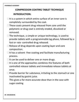 PHARMACY ACADEMY
BY. DR.MADEHA
COMPRESSION COATING TABLET TECHNIQUE
INTRODUCTION:
⮚It is a system in which entire surface of an inner core is
completely surrounded by the coat.
⮚These coats prevent drug released from core until the
polymeric or drug coat is entirely eroded, dissolved or
removed.
⮚The technique, a simple or unique technology, is used to
provide tablets with a programmable lag phase, followed by a
fast or rate -controlled drug released.
⮚Release of drug depends upon coating layer and core
composition.
⮚It has a solvent -free coating and facilitate manufacturing
process.
⮚It can be used to deliver one or more drugs.
⮚It is one of the approaches combines the features of both
controlled release tablets and immediate release tablets at
once.
⮚Provide barrier for substance, irritating to the stomach or one
inactivated by gastric juice.
This gives a for more accurate dose than in the case with
sugar coating
 