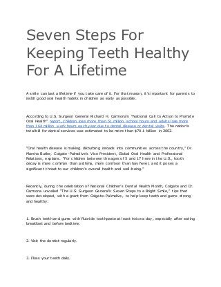 Seven Steps For
Keeping Teeth Healthy
For A Lifetime
A smile can last a lifetime-if you take care of it. For that reason, it’s important for parents to
instill good oral health habits in children as early as possible.
According to U.S. Surgeon General Richard H. Carmona’s “National Call to Action to Promote
Oral Health” report, children lose more than 51 million school hours and adults lose more
than 164 million work hours each year due to dental disease or dental visits. The nation’s
total bill for dental services was estimated to be more than $70.1 billion in 2002.
“Oral health disease is making disturbing inroads into communities across the country,” Dr.
Marsha Butler, Colgate-Palmolive’s Vice President, Global Oral Health and Professional
Relations, explains. “For children between the ages of 5 and 17 here in the U.S., tooth
decay is more common than asthma, more common than hay fever, and it poses a
significant threat to our children’s overall health and well-being.”
Recently, during the celebration of National Children’s Dental Health Month, Colgate and Dr.
Carmona unveiled “The U.S. Surgeon General’s Seven Steps to a Bright Smile,” tips that
were developed, with a grant from Colgate-Palmolive, to help keep teeth and gums strong
and healthy:
1. Brush teeth and gums with fluoride toothpaste at least twice a day, especially after eating
breakfast and before bedtime.
2. Visit the dentist regularly.
3. Floss your teeth daily.
 