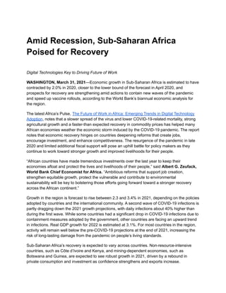 Amid Recession, Sub-Saharan Africa
Poised for Recovery
Digital Technologies Key to Driving Future of Work
WASHINGTON, March 31, 2021—Economic growth in Sub-Saharan Africa is estimated to have
contracted by 2.0% in 2020, closer to the lower bound of the forecast in April 2020, and
prospects for recovery are strengthening amid actions to contain new waves of the pandemic
and speed up vaccine rollouts, according to the World Bank’s biannual economic analysis for
the region.
The latest Africa’s Pulse, The Future of Work in Africa: Emerging Trends in Digital Technology
Adoption, notes that a slower spread of the virus and lower COVID-19-related mortality, strong
agricultural growth and a faster-than expected recovery in commodity prices has helped many
African economies weather the economic storm induced by the COVID-19 pandemic. The report
notes that economic recovery hinges on countries deepening reforms that create jobs,
encourage investment, and enhance competitiveness. The resurgence of the pandemic in late
2020 and limited additional fiscal support will pose an uphill battle for policy makers as they
continue to work toward stronger growth and improved livelihoods for their people.
“African countries have made tremendous investments over the last year to keep their
economies afloat and protect the lives and livelihoods of their people,” said Albert G. Zeufack,
World Bank Chief Economist for Africa. “Ambitious reforms that support job creation,
strengthen equitable growth, protect the vulnerable and contribute to environmental
sustainability will be key to bolstering those efforts going forward toward a stronger recovery
across the African continent.”
Growth in the region is forecast to rise between 2.3 and 3.4% in 2021, depending on the policies
adopted by countries and the international community. A second wave of COVID-19 infections is
partly dragging down the 2021 growth projections, with daily infections about 40% higher than
during the first wave. While some countries had a significant drop in COVID-19 infections due to
containment measures adopted by the government, other countries are facing an upward trend
in infections. Real GDP growth for 2022 is estimated at 3.1%. For most countries in the region,
activity will remain well below the pre-COVID-19 projections at the end of 2021, increasing the
risk of long-lasting damage from the pandemic on people’s living standards.
Sub-Saharan Africa’s recovery is expected to vary across countries. Non-resource-intensive
countries, such as Côte d’Ivoire and Kenya, and mining-dependent economies, such as
Botswana and Guinea, are expected to see robust growth in 2021, driven by a rebound in
private consumption and investment as confidence strengthens and exports increase.
 