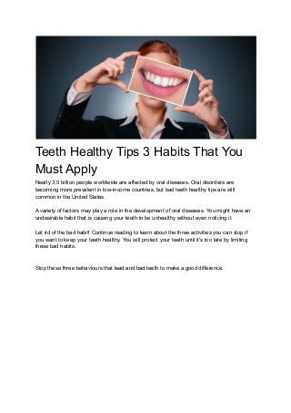Teeth Healthy Tips 3 Habits That You
Must Apply
Nearly 3.5 billion people worldwide are affected by oral diseases. Oral disorders are
becoming more prevalent in low-income countries, but bad teeth healthy tips are still
common in the United States.
A variety of factors may play a role in the development of oral diseases. You might have an
undesirable habit that is causing your teeth to be unhealthy without even noticing it.
Let rid of the bad habit! Continue reading to learn about the three activities you can stop if
you want to keep your teeth healthy. You will protect your teeth until it's too late by limiting
these bad habits.
Stop these three behaviours that lead and bad teeth to make a good difference.
 