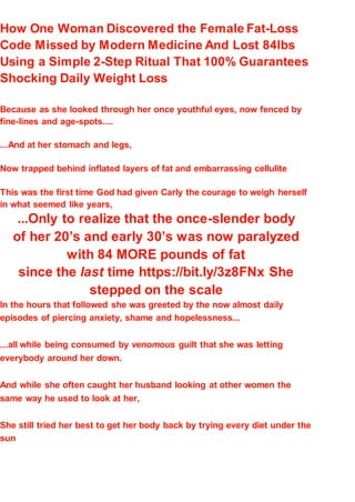 How One Woman Discovered the Female Fat-Loss
Code Missed by Modern Medicine And Lost 84lbs
Using a Simple 2-Step Ritual That 100% Guarantees
Shocking Daily Weight Loss
Because as she looked through her once youthful eyes, now fenced by
fine-lines and age-spots....
...And at her stomach and legs,
Now trapped behind inflated layers of fat and embarrassing cellulite
This was the first time God had given Carly the courage to weigh herself
in what seemed like years,
...Only to realize that the once-slender body
of her 20’s and early 30’s was now paralyzed
with 84 MORE pounds of fat
since the last time https://bit.ly/3z8FNx She
stepped on the scale
In the hours that followed she was greeted by the now almost daily
episodes of piercing anxiety, shame and hopelessness...
...all while being consumed by venomous guilt that she was letting
everybody around her down.
And while she often caught her husband looking at other women the
same way he used to look at her,
She still tried her best to get her body back by trying every diet under the
sun
 