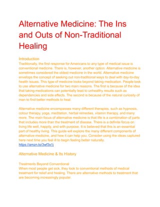 Alternative Medicine: The Ins
and Outs of Non-Traditional
Healing
Introduction
Traditionally, the first response for Americans to any type of medical issue is
conventional medicine. There is, however, another option. Alternative medicine is
sometimes considered the oldest medicine in the world. Alternative medicine
envelops the concept of seeking out non-traditional ways to deal with day-to-day
health issues. This type of medicine looks beyond taking medication. People look
to use alternative medicine for two main reasons. The first is because of the idea
that taking medications can potentially lead to unhealthy results such as
dependencies and side effects. The second is because of the natural curiosity of
man to find better methods to heal.
Alternative medicine encompasses many different therapies, such as hypnosis,
colour therapy, yoga, meditation, herbal remedies, vitamin therapy, and many
more. The main focus of alternative medicine is that life is a combination of parts
that includes more than the treatment of disease. There is a definite focus on
living life well, happily, and with purpose. It is believed that this is an essential
part of healthy living. This guide will explore the many different components of
alternative medicine, and how it can help you. Consider using the ideas captured
here next time you feel ill to begin feeling better naturally.
https://amzn.to/3wf3x1j
Alternative Medicine & Its History
Treatments Beyond Conventional
When most people get sick, they look to conventional methods of medical
treatment for relief and healing. There are alternative methods to treatment that
are becoming increasingly popular.
 