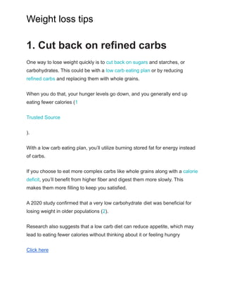 Weight loss tips
1. Cut back on refined carbs
One way to lose weight quickly is to cut back on sugars and starches, or
carbohydrates. This could be with a low carb eating plan or by reducing
refined carbs and replacing them with whole grains.
When you do that, your hunger levels go down, and you generally end up
eating fewer calories (1
Trusted Source
).
With a low carb eating plan, you’ll utilize burning stored fat for energy instead
of carbs.
If you choose to eat more complex carbs like whole grains along with a calorie
deficit, you’ll benefit from higher fiber and digest them more slowly. This
makes them more filling to keep you satisfied.
A 2020 study confirmed that a very low carbohydrate diet was beneficial for
losing weight in older populations (2).
Research also suggests that a low carb diet can reduce appetite, which may
lead to eating fewer calories without thinking about it or feeling hungry
Click here
 