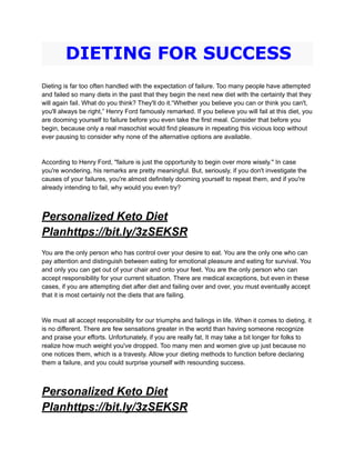 DIETING FOR SUCCESS
Dieting is far too often handled with the expectation of failure. Too many people have attempted
and failed so many diets in the past that they begin the next new diet with the certainty that they
will again fail. What do you think? They'll do it.“Whether you believe you can or think you can't,
you'll always be right,” Henry Ford famously remarked. If you believe you will fail at this diet, you
are dooming yourself to failure before you even take the first meal. Consider that before you
begin, because only a real masochist would find pleasure in repeating this vicious loop without
ever pausing to consider why none of the alternative options are available.
According to Henry Ford, "failure is just the opportunity to begin over more wisely." In case
you're wondering, his remarks are pretty meaningful. But, seriously, if you don't investigate the
causes of your failures, you're almost definitely dooming yourself to repeat them, and if you're
already intending to fail, why would you even try?
Personalized Keto Diet
Planhttps://bit.ly/3zSEKSR
You are the only person who has control over your desire to eat. You are the only one who can
pay attention and distinguish between eating for emotional pleasure and eating for survival. You
and only you can get out of your chair and onto your feet. You are the only person who can
accept responsibility for your current situation. There are medical exceptions, but even in these
cases, if you are attempting diet after diet and failing over and over, you must eventually accept
that it is most certainly not the diets that are failing.
We must all accept responsibility for our triumphs and failings in life. When it comes to dieting, it
is no different. There are few sensations greater in the world than having someone recognize
and praise your efforts. Unfortunately, if you are really fat, It may take a bit longer for folks to
realize how much weight you've dropped. Too many men and women give up just because no
one notices them, which is a travesty. Allow your dieting methods to function before declaring
them a failure, and you could surprise yourself with resounding success.
Personalized Keto Diet
Planhttps://bit.ly/3zSEKSR
 